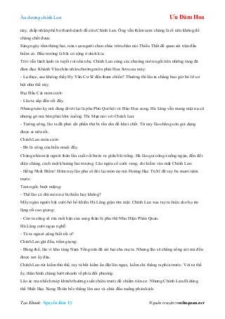 Âu dƣơng chính Lan Ưu Đàm Hoa
Tạo Ebook: Nguyễn Kim Vỹ Nguồn truyện: vnthuquan.net
này, chấp nhận phế bỏ thanh danh để cứu Chính Lan. Ông vẫn thầm xem chàng là rể nên không để
chàng chết đƣợc.
Sáng ngày rằm tháng hai, nửa vạn ngƣời chen chúc trên chân núi Thiếu Thất để quan sát trận đấu
hiếm có. Đấu trƣờng là bãi cỏ rộng ở dƣới kia.
Trời vẫn lành lạnh và tuyết rơi nhè nhẹ. Chính Lan cùng các chƣởng môn ngồi trên những tảng đá
đàm đạo. Khánh Vân chân nhân chƣởng môn phái Hoa Sơn cau mày:
- Lạ thực, sao không thấy Hy Văn Cƣ Sĩ đến tham chiến? Thƣờng thì lão ta chẳng bao giờ bỏ lỡ cơ
hội nhƣ thế này.
Đại Đầu Cái mỉm cƣời:
- Lão ta sắp đến rồi đấy.
Nhƣng toán kỵ mã đang đi tới lại là phe Phú Quí hội và Đào Hoa cung. Hà Lăng vẫn mang mặt nạ cũ
nhƣng gò má bên phải lõm xuống. Thi Mạn nói với Chính Lan:
- Tƣớng công, lão ta đã phải cắt phần thịt bị rắn cắn để khỏi chết. Từ nay lão chẳng còn giả dạng
đƣợc ai nữa rồi.
Chính Lan mỉm cƣời:
- Đó là công của hiền muội đấy.
Chàng nhìn mặt ngƣời thân lần cuối rồi bƣớc ra giữa bãi trống. Hà lão quỉ cũng xuống ngựa, đến đối
diện chàng, cách một khoảng hai trƣợng. Lão ngửa cổ cƣời vang, chỉ kiếm vào mặt Chính Lan:
- Hồng Nhất Điểm! Hôm nay lão phu sẽ đòi lại món nợ mà Hoàng Hạc Tú Sĩ đã vay ba mƣơi năm
trƣớc.
Tam ngốc buột miệng:
- Thế lão có đòi món nợ bị thiến hay không?
Mấy ngàn ngƣời bật cƣời hô hố khiến Hà Lăng giận tím mặt. Chính Lan xua tay ra hiệu cho họ im
lặng rồi cao giọng:
- Còn ta cũng sẽ rửa mối hận của song thân là phu thê Nhu Diện Phán Quan.
Hà Lăng cƣời ngạo nghễ:
- Té ra ngƣơi cũng biết rồi ƣ?
Chính Lan gật đầu, trầm giọng:
- Đúng thế, lão vì kho tàng Nam Tống nên đã sát hại cha mẹ ta. Nhƣng lão sẽ chẳng sống sót mà đến
đƣợc nơi ấy đâu.
Chính Lan rút kiếm thủ thế, tay tả bắt kiếm ấn đặt lên ngực, kiếm chỉ thẳng ra phía trƣớc. Với tƣ thế
ấy, thân hình chàng lƣớt nhanh về phía đối phƣơng.
Lão ác ma nhếch mép khinh thƣờng xuất chiêu trƣớc để chiếm tiên cơ. Nhƣng Chính Lan đã dùng
thế Nhất Hạc Xung Thiên bốc thẳng lên cao và chúi đầu xuống phản kích.
 