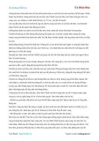 Âu dƣơng chính Lan Ưu Đàm Hoa
Tạo Ebook: Nguyễn Kim Vỹ Nguồn truyện: vnthuquan.net
Chàng đã mạo hiểm đến mức để cho kiếm kình chạm áo mới bay lên nên tạo đƣợc thế bất ngờ. Chiến
thuật này đã đƣợc chàng tính toán rất chu đáo, lúc Chính Lan lƣớt đến, toàn thân công lực dồn vào
song cƣớc, tay chẳng có chút chân khí nào cả. Vì vậy, sức bật rất mạnh.
Lão ma đầu thấy mục tiêu biến mất, lập tức đảo bộ sang một bên và cử kiếm đỡ đòn. Lão đâu biết
rằng Chính Lan đã quyết tâm đồng qui ƣ tận?
Chàng thản nhiên lao mình vào lƣới kiếm dƣới chân, đánh hết chiêu Phù Sinh Trƣờng Hận.
Chính Lan không sợ chết nhƣng đối phƣơng thì ngƣợc lại. Lão biết có giết đƣợc chàng thì cũng
mạng vong nên đành chịu thiệt một chút. Họ Hà nhảy lùi thật nhanh, cắn răng chịu một kiếm vào bắp
tay trái.
Quần hùng mừng rỡ hoan hô nhiệt liệt. Nhƣng lão ác ma đã dở hết tuyệt nghệ và công lực thâm hậu
đánh bạt những chiêu kiếm kế tiếp của Chính Lan. Lão đánh đòn nào chắc đòn đó và không cho đối
phƣơng có cơ hội đổi mạng.
Sau gần hai trăm chiêu, khí lực Chính Lan giảm sút, hơi thở dồn dập, mặt tái xanh, trên ngƣời đã có
bốn vết kiếm thƣơng.
Bỗng chàng nhảy lùi xa hai trƣợng, đứng im chờ đợi. Hà Lăng đắc ý cƣời dài, hóa thành luồng kiếm
quang bay đến, quyết dùng phép ngự kiếm phân thây đối thủ.
Chính Lan mỉm cƣời lần cuối, dồn hết toàn lực xuất chiêu Phƣợng Hoàng Liễn Hỏa, biến thành mũi
tên xanh biếc lao thẳng vào màn kiếm ảnh của đối phƣơng. Chiêu này chàng đã từng dùng để đối phó
với Đào Hoa cung chủ.
Chính Lan chẳng hề kể đến tử sinh, khẳng khái tìm đến cái chết, chàng rung kiếm điểm nhanh, bất
chợt nhận ra màn kiếm kình kia không hề có chút lực đạo nào cả và mũi kiếm của chàng dễ dàng
xuyên qua, đâm thủng ngực trái đối phƣơng. Hà Lăng ngã ngửa ra chết tốt, mặt mũi nhăn nhó nhƣ
phải chịu đựng một nỗi đau đớn rất khủng khiếp.
Tiếng hoan hô nổ ra nhƣ sấm dậy, thức tỉnh Chính Lan khỏi trạng thái mơ hồ. Chàng sƣợng sùng
vòng tay cảm tạ quần hùng rồi đi về phía thân quyến. Hỏa chân nhân cƣời ha hả:
- Chính Lan giỏi thật, đến phút cuối mới thi thố thần công tuyệt thế. Ngƣơi làm bọn ta lo lắng đến
đứng tim.
Đào Hoa cung chủ thấy Hà Lăng võ nghệ cao hơn mình mà còn chết thảm dƣới tay Chính Lan, cố
nén tiếng thở dài, định quay gót bỏ đi. Nhƣng Lôi Đao Hứa Hoa đã quát vang:
- Hỡi đồng đạo võ lâm, hãy nhân cơ hội này giết sạch bọn Phú Quí hội đi thôi.
Hai trăm cao thủ Bố Y hội ùa ra, kéo theo hàng ngàn những ngƣời nhiệt huyết. Hỏa chân nhân cũng
vung chƣởng tấn công Đào Hoa cung chủ. Lát sau Hách Thiết Xuyên cũng xông vào liên thủ với
chân nhân, đánh cho họ Thang tối tăm mặt mũi, lão chẳng dám kiên trì, đào tẩu ngay tức khắc. Còn
hơn trăm gã thủ hạ Phú Quí hội và Đào Hoa cung đều chết sạch. Lôi Đao chặt phăng thủ cấp Hà
 