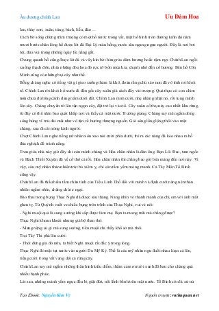 Âu dƣơng chính Lan Ưu Đàm Hoa
Tạo Ebook: Nguyễn Kim Vỹ Nguồn truyện: vnthuquan.net
lan, thủy sơn, xuân, tùng, bách, liễu, đào…
Cách bờ sông chừng trăm trƣợng có một hồ nƣớc trong vắt, mặt hồ hình tròn đƣờng kính độ năm
mƣơi bƣớc chân lòng hồ đƣợc lót đá Đại Lý màu hồng, nƣớc sâu ngang ngực ngƣời. Đây là nơi bơi
lội, đùa vui trong những ngày hè nắng gắt.
Chung quanh hồ cũng đƣợc lát đá và vây kín bởi hàng rào dâm hƣơng hoắc rậm rạp. Chính Lan ngồi
xuống thạch đôn, nhìn những đóa hoa đỏ rực rỡ bốn mùa kia, chạnh nhớ đến cố hƣơng. Bên hồ Côn
Minh cũng có những bụi cây nhƣ thế.
Bỗng chàng nghe có tiếng vật gì gieo xuống thảm lá khô, đoán rằng chú sáo non đã vô tình rơi khỏi
tổ. Chính Lan rời khỏi hồ nƣớc đi đến gốc cây xuân già cách đấy vài trƣợng. Quả thực có con chim
non chƣa đủ lông cánh đang nằm dƣới đất. Chính Lan mỉm cƣời, nhẹ nhàng nhặt nó, rồi tung mình
lên cây. Chàng chuyển tít lên tận ngọn cây, đặt trở lại vào tổ. Cây xuân cổ thụ này cao nhất khu rừng,
từ đây có thể nhìn bao quát khắp nơi và thấy cả mặt nƣớc Trƣờng giang. Chàng say mê ngắm dòng
sông hùng vĩ trải dài mãi nhƣ vô tận về hƣớng thƣợng nguồn. Gió sông lồng lộng thổi vào mặt
chàng, xua đi cái nóng kinh ngƣời.
Chợt Chính Lan nghe tiếng nữ nhân xôn xao nói cƣời phía dƣới, thì ra các nàng đã kéo nhau ra hồ
đùa nghịch để tránh nắng.
Trong tòa nhà này giờ đây chỉ còn mình chàng và Hỏa chân nhân là đàn ông. Bọn Lôi Đao, tam ngốc
và Hách Thiết Xuyên đã về cố thổ cả rồi. Hỏa chân nhân thì chẳng bao giờ bén mảng đến nơi này. Vì
vậy, sáu mỹ nhân thản nhiên trút bỏ xiêm y, chỉ còn tấm yếm mỏng manh. Cả Tây Môn Tố Bình
cũng vậy.
Chính Lan đã thấu hiểu tấm chân tình của Tiểu Linh Thố đối với mình và định cƣới nàng nên thản
nhiên ngắm nhìn, chẳng chút e ngại.
Bào thai trong bụng Thục Nghi đã đƣợc sáu tháng. Nàng nhìn vẻ thanh mảnh của chị em với ánh mắt
ghen tỵ. Tử Quỳnh vuốt ve chiếc bụng tròn trĩnh của Thục Nghi, vui vẻ nói:
- Nghi muội quả là sung sƣớng khi sắp đƣợc làm mẹ. Bọn ta mong mãi mà chẳng đƣợc?
Thục Nghi khoan khoái nhƣng giả bộ than thở:
- Mang nặng có gì mà sung sƣớng, tiểu muội chỉ thấy khổ sở mà thôi.
Trại Tây Thi phá lên cƣời:
- Thôi đừng giả đò nữa, ta biết Nghi muội rất đắc ý trong lòng.
Thục Nghi đỏ mặt tạt nƣớc vào ngƣời Du Mỹ Kỳ. Thế là các mỹ nhân ngƣ đuổi nhau loạn cả lên,
tiếng cƣời trong vắt vang dội cả rừng cây.
Chính Lan say mê ngắm những thân hình kiều diễm, thầm cảm ơn trời xanh đã ban cho chàng quá
nhiều hạnh phúc.
Lát sau, những mảnh yếm ngực đều bị giật đứt, nổi lềnh bềnh trên mặt nƣớc. Tố Bình còn là xử nử
 