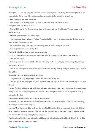 Âu dƣơng chính Lan Ưu Đàm Hoa
Tạo Ebook: Nguyễn Kim Vỹ Nguồn truyện: vnthuquan.net
Hoàng Hoa Ma Nữ lẫy lừng phủ Hà Nam và cả Trung Nguyên. Tài phóng độc của nàng thiên hạ vô
song, vì vậy, đã hai mƣơi lăm tuổi mà chẳng nam nhân nào lọt vào đôi mắt xanh kia.
Chính Lan ngƣợng ngùng giới thiệu:
- Bẩm cửu phụ! Cô nƣơng này là Tây Môn Tử Quỳnh, bằng hữu của tiểu điệt.
Nàng tƣơi cƣời cúi chào Chu lão:
- Tiểu nữ không ngờ Âu Dƣơng tƣớng công lại là cháu ruột của Chu lão gia. Từ nay, chúng ta là
ngƣời một nhà.
Tử Quỳnh quay sang nói với Thục Nghi:
- Hiền muội quả không hổ danh Trƣờng An đại mỹ nhân. Ngu tỷ là gái mà vừa gặp đã đem lòng say
đắm, huống hồ đám nam nhân.
Thục Nghi đƣợc nàng khen ngợi, ác cảm cũng giảm đi nhiều. Nàng vui vẻ đáp:
- Tiểu muội đâu dám sánh với đại thƣ.
Tử Quỳnh liếc Chính Lan rồi nói với giọng ai oán:
- Thế mà có ngƣời lại nỡ quay lƣng, bỏ đi biền biệt, để cho ngu thƣ phải mỏi mòn ngóng đợi.
Tam ngốc nói ngay:
- Thế thì gã nam nhân ấy quả là kẻ đui mù. Nếu là tại hạ thì sẽ suốt ngày ở nhà canh giữ ngƣời đẹp.
Hai gã kia tán thành:
- Tam đệ nói không sai! Bọn ta đều là bậc quân tử biết thƣơng hƣơng tiếc ngọc, chứ đâu ngốc nghếch
nhƣ gã kia.
Hoàng Hoa Ma Nữ nũng nịu bảo Chính Lan:
- Công tử thấy không, ba gã ngốc kia còn biết chê trách chàng đấy!
Tam ngốc giật mình, miệng há hốc, mắt trợn tròn! Đại ngốc gãi chiếc đầu trời sinh không có tóc, bẽn
lẽn nói:
- Mong Âu Dƣơng bằng hữu thứ lỗi. Bọn ta không biết nàng ấy đang nói về công tử. Thực ra công tử
chẳng hề đui mù hay ngốc nghếch chút nào cả. Chỉ vì nàng ta quá xấu xí nên công tử mới không
màng đến đấy thôi.
Chu lão và Chu Thục Nghi nín cƣời đến đau cả bụng.
Hoàng Hoa Ma Nữ tủm tỉm cƣời đến ngồi cạnh Chính Lan. Nàng kéo ghế sát vào và ghé tai chàng
thì thầm gì đó rồi cƣời rất rạng rỡ.
Lúc này Thục Nghi mới nhận ra chàng thƣ sinh kia không tầm thƣờng nhƣ mình từng nghĩ. Chàng
đƣợc một tuyệt đại hồng nhan say đắm mà vẫn dứt áo ra đi, quả là khó hiểu? Thục Nghi nhớ đến lời
nói của Chu lão lúc sáng, máu ghen lại xông lên.
Chu lão cũng nhủ thầm rằng mình chọn rể không sai. Lão sẵn sàng chấp nhận để Thục Nghi và Tây
Môn Tử Quỳnh thờ chung một chồng.
 