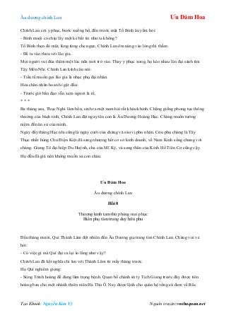 Âu dƣơng chính Lan Ưu Đàm Hoa
Tạo Ebook: Nguyễn Kim Vỹ Nguồn truyện: vnthuquan.net
Chính Lan cởi y phục, bƣớc xuống hồ, đến trƣớc mặt Tố Bình âu yếm hỏi:
- Bình muội có chịu lấy một kẻ bất tài nhƣ ta không?
Tố Bình thẹn đỏ mặt, lúng túng che ngực, Chính Lan ôm nàng vào lòng thì thầm:
- Để ta vào thƣa với lão gia.
Mọi ngƣời vui đùa thêm một lúc nữa mới trở vào. Thay y phục xong, họ kéo nhau lên đại sảnh tìm
Tây Môn Nhỉ. Chính Lan kính cẩn nói:
- Tiểu tế muốn gọi lão gia là nhạc phụ đại nhân.
Hỏa chân nhân hoan hỉ gật đầu:
- Trƣớc giờ bần đạo vẫn xem ngƣơi là rể.
* * *
Ba tháng sau, Thục Nghi lâm bồn, sinh ra một nam hài rất kháu khỉnh. Chẳng giống phong tục thông
thƣờng của bách tính, Chính Lan đặt ngay tên con là Âu Dƣơng Hoàng Hạc. Chàng muốn tƣởng
niệm đến ân sƣ của mình.
Ngày đầy tháng Hạc nhi cũng là ngày cƣới của chàng và sáu vị phu nhân. Cửu phụ chàng là Tây
Thục nhất hùng Chu Điện Kiệt đã sang nhƣợng hết cơ sở kinh doanh, về Nam Kinh sống chung với
chàng. Giang Tô đại hiệp Du Huỳnh, cha của Mĩ Kỳ, và song thân của Kính Hồ Tiên Cơ cũng vậy.
Họ đều đã già nên không muốn xa con cháu.
Ưu Đàm Hoa
Âu dƣơng chính Lan
Hồi 8
Thƣợng kinh tam thứ phùng mai phục
Hiền phụ tâm trung duy hữu phu
Đầu tháng mƣời, Quí Thành Lâm đột nhiên đến Âu Dƣơng gia trang tìm Chính Lan. Chàng vui vẻ
hỏi:
- Có việc gì mà Quí đại ca lại lo lắng nhƣ vậy?
Chính Lan đã kết nghĩa chi lan với Thành Lâm từ mấy tháng trƣớc.
Họ Quí nghiêm giọng:
- Sùng Trinh hoàng đế đang lâm trọng bệnh. Quan bố chánh sứ ty Tích Giang trƣớc đây đƣợc tiên
hoàng ban cho một nhánh thiên niên Hà Thủ Ô. Nay đƣợc lệnh cho quân hộ tống sứ đem về Bắc
 