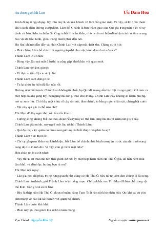 Âu dƣơng chính Lan Ưu Đàm Hoa
Tạo Ebook: Nguyễn Kim Vỹ Nguồn truyện: vnthuquan.net
Kinh để ngài ngự dụng. Kỳ trân này là vật mà khách võ lâm hằng mơ ƣớc. Vì vậy, sẽ khó mà thoát
khỏi cảnh chặn đƣờng cƣớp đoạt. Lâm Bố Chánh là bạn thâm giao của Quí gia trang nên biết rõ uy
danh và bản lĩnh của hiền đệ. Ông ta hết lời cầu khẩn, nhờ ta năn nỉ hiền đệ nhận trách nhiệm mang
bảo vật đi Bắc Kinh, giữa tháng mƣời phải đến nơi.
Họ Quí chỉ nói đến đấy và nhìn Chính Lan với cặp mắt thiết tha. Chàng cƣời hỏi:
- Phải chăng Lâm bố chánh là ngƣời giúp đỡ cho việc kinh doanh của đại ca?
Thành Lâm thú nhận:
- Đúng vậy, lão mà mất đầu thì ta cũng gặp khó khăn với quan mới.
Chính Lan nghiêm giọng:
- Vì đại ca, tiểu đệ xin nhận lời.
Thành Lâm cảm động nói:
- Ta lại chịu ân hiền đệ lần nữa rồi.
Dƣờng nhƣ biết trƣớc Chính Lan không từ chối, họ Quí đã mang sẵn bảo vật trong ngƣời. Gã móc ra
một hộp dài độ gang tay, bề ngang hai lóng, trao cho chàng. Chính Lan thấy không có niêm phong,
mở ra xem thử. Chỉ thấy một khúc rễ cây sần sùi, đen nhánh, to bằng ngón chân cái, chàng bật cƣời:
- Vật này quí giá ở chỗ nào nhỉ?
Thi Mạn đỡ lấy ngửi thử, rồi tấm tắc khen:
- Tƣớng công không biết đó thôi, đoạn rễ cây này có thể làm tăng hai mƣơi năm công lực đấy.
Chính Lan giật mình, suy nghĩ một lúc rồi hỏi Thành Lâm:
- Quí đại ca, việc quân cơ làm sao ngƣời ngoài biết đƣợc mà phải lo sợ?
Thành Lâm bực tức nói:
- Chỉ tại gã quan khâm sai kênh kiệu, bắt Lâm bố chánh phải bày hƣơng án trƣớc cửa dinh rồi oang
oang đọc to thánh chỉ. Vì vậy, còn gì là bí mật nữa?
Hỏa chân nhân cƣời nhạt:
- Vậy thì ta cứ trao cho tên thái giám dở hơi ấy một hộp thiên niên Hà Thủ Ô giả, để hắn nếm mùi
đau khổ, và đánh lạc hƣớng bọn tà ma?
Thi Mạn nói ngay:
- Lão gia nói chí phải, trong rừng quanh nhà cũng có Hà Thủ Ô, tiểu nữ nhuộm đen chúng đi là xong.
Chính Lan tán thành, giữ Thành Lâm ở lại uống rƣợu. Chỉ ba khắc sau Thi Mạn đã bào chế xong vật
thế thân. Nàng tƣơi cƣời bảo:
- Đây là thập niên Hà Thủ Ô, đƣợc nhuộm bằng Tam Thất nên rất khó phân biệt. Quí đại ca cứ yên
tâm mang về báo lại kế hoạch với quan bố chánh.
Thành Lâm cƣời khà khà:
- Phen này gã thái giám kia sẽ khó toàn mạng.
 