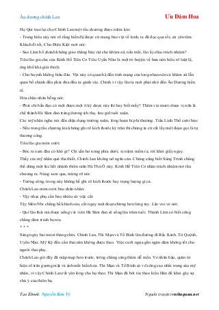 Âu dƣơng chính Lan Ưu Đàm Hoa
Tạo Ebook: Nguyễn Kim Vỹ Nguồn truyện: vnthuquan.net
Họ Quí trao lại cho Chính Lan một tấu chƣơng đƣợc niêm kín:
- Trong biểu này nói rõ rằng hiền đệ đƣợc cử mang bảo vật về kinh, ta đã đọc qua rồi, cứ yên tâm.
Khách đi rồi, Chu Điện Kiệt mới nói:
- Sao Lâm bố chánh không giao thẳng báu vật cho khâm sứ, nếu mất, lão ấy chịu trách nhiệm?
Tiêu lão gia cha của Kính Hồ Tiên Cơ Tiêu Uyển Nhƣ là một tri huyện về hƣu nên hiểu rõ luật lệ,
ông khề khà giải thích:
- Chu huynh không hiểu đâu. Vật này có quan hệ đến tính mạng của long nhan nên cả khâm sứ lẫn
quan bố chánh đều phải đƣa đầu ra gánh vác. Chính vì vậy lão ta mới phải nhờ đến Âu Dƣơng hiền
tế.
Hỏa chân nhân bỗng nói:
- Phải chi bần đạo có một đƣợc một ít kỳ dƣợc này thì hay biết mấy? Thêm vài mƣơi dƣợc vị nữa là
chế thành Hà Sâm đan tráng dƣơng ích thọ, lƣu giữ tuổi xuân.
Các mỹ nhân nghe nói đến diệu dụng trƣờng xuân, lòng hoan hỉ phi thƣờng. Tiểu Linh Thố cƣời bảo:
- Nếu trong tấu chƣơng kia không ghi rõ kích thƣớc kỳ trân thì chúng ta cứ cắt lấy một đoạn gọi là tự
thƣởng công.
Tiêu lão gia mỉm cƣời:
- Bóc ra xem đâu có khó gì? Chỉ cần hơ nóng phía dƣới, xi niêm mềm ra, rời khỏi giấy ngay.
Thấy các mỹ nhân quá tha thiết, Chính Lan không nỡ ngăn cản. Chàng cũng biết Sùng Trinh chẳng
thể dùng một lúc hết nhánh thiên niên Hà Thủ Ô này. Kính Hồ Tiên Cơ nhận trách nhiệm mở tấu
chƣơng ra. Nàng xem qua, mừng rỡ nói:
- Tƣớng công, trong này không hề ghi rõ kích thƣớc hay trọng lƣợng gì cả.
Chính Lan mỉm cƣời bảo chân nhân:
- Vậy nhạc phụ cần bao nhiêu cứ việc cắt.
Tây Môn Nhỉ chẳng hề khách sáo, cắt ngay một đoạn chừng hơn lóng tay. Lão vui vẻ nói:
- Quí lão thái mà đƣợc uống vài viên Hà Sâm đan sẽ sống lâu trăm tuổi. Thành Lâm có biết cũng
chẳng dám trách bọn ta.
* * *
Sáng ngày hai mƣơi tháng chín, Chính Lan, Thi Mạn và Tố Bình lên đƣờng đi Bắc Kinh. Tử Quỳnh,
Uyển Nhƣ, Mỹ Kỳ đều cấn thai nên không đƣợc theo. Việc cƣỡi ngựa gần ngàn dặm không tốt cho
ngƣời thai phụ.
Chính Lan giờ đây đã mập mạp hơn trƣớc, trông chàng càng thêm dễ mến. Vẻ nhân hậu, quân tử
hiện rõ trên gƣơng mặt và ánh mắt hiền hòa. Thi Mạn và Tố Bình có võ công cao nhất trong sáu mỹ
nhân, vì vậy Chính Lan rất yên lòng cho họ theo. Thi Mạn đã bới tóc theo kiểu Hán để khỏi gây sự
chú ý của thiên hạ.
 