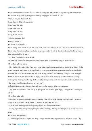 Âu dƣơng chính Lan Ưu Đàm Hoa
Tạo Ebook: Nguyễn Kim Vỹ Nguồn truyện: vnthuquan.net
Gió thu se lạnh, cảnh vật nhuốm vẻ tiêu điều, hàng ngô đồng bên bờ sông Trƣờng giang đã rụng lá.
Chính Lan hứng khởi ngâm nga bài từ Thủy long ngâm của Tân Khí Tật:
“Trời nam ngàn dặm thanh thu
Sông chảy về đông trông mù mịt
Núi ngang tầm mắt
Ngọc trâm xoắn ốc
Lắng chìm sầu hận
Nắng chiếm lầu cao
Tiếng nhạn thống thiết
Giang Nam du tử
Chừ nhìn lại kiếm sắc…”
Ở tuổi trung niên, Tân Khí Tật đến Nam Kinh, cảm khái trƣớc cảnh sắc ảm đạm của trời thu nên làm
bài từ này. Thơ của ông hay ở chỗ cảm hứng ngẫu nhiên và bộc lộ tâm tình sâu xa, hào hùng, phóng
túng của một chí sĩ ái quốc.
Tây Môn Tố Bình cƣời khúc khích:
- Cƣơng thổ vững bền, giang san không có ngoại xâm, cớ gì tƣớng công lại ngâm bài ấy?
Chính Lan nghiêm giọng:
- Nay ở phía bắc, quân Mãn Châu ngày càng hùng mạnh, trƣớc sau gì cũng vƣợt trƣờng thành. Triều
đình nhà Minh nhu nhƣợc, binh quyền nằm cả trong tay thái giám Ngụy Trung Hiền, lão là đầu bếp
của thái hậu và là bạn thân của nhũ mẫu tiên hoàng. Chết nỗi Minh Quang Tông chỉ ham mê nghề
thợ mộc nên mới giao phó cả cho họ Ngụy. Trung Hiền nắm trong tay ba cơ quan mật vụ Đông
Xƣởng, Tây Xƣởng, Nội Xƣởng tha hồ hãm hại trung lƣơng, cƣớp bóc của dân. Chính trị đổ nát nhƣ
vậy, chẳng phải là điềm sắp mất nƣớc hay sao?
Liễu Thi Mạn nghe lời chàng thống thiết và bi phẫn, bất giác đồng tình nói ngay:
- Vậy phen này đến Bắc Kinh chúng ta giết quách lão cẩu thái giám Ngụy Trung Hiền để cứu nguy
xã tắc.
Chính Lan quắc mắt:
- Quả thực lòng ta cũng định nhƣ thế. Minh Tƣ Tông Sùng Trinh mới lên ngôi, cũng có ý tiêu diệt
Ngụy Trung Hiền mà không đủ sức. Chúng ta sẽ giúp ông một tay.
Tố Bình nhìn trƣợng phu với vẻ ngƣỡng mộ vô bờ. Nàng hân hoan nói:
- Không ngờ tƣớng công lại nặng lòng với xã tắc nhƣ vậy. Nhƣng sao chàng lại biết rõ nội tình triều
đình?
Chính Lan bùi ngùi đáp:
- Tiêu nhạc phụ chính là ngƣời của đảng Đông Lâm vừa bị họ Ngụy tiêu diệt mấy năm trƣớc. Ông
 