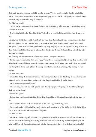 Âu dƣơng chính Lan Ưu Đàm Hoa
Tạo Ebook: Nguyễn Kim Vỹ Nguồn truyện: vnthuquan.net
thoát chết nhờ sớm từ quan, và đã kể hết cho ta nghe. Vì vậy, ta mới nhận lời đƣa kỳ trân đi Bắc
Kinh. Ta chọn hai nàng theo là muốn có ngƣời trợ giúp, cao thủ dƣới trƣớng Ngụy Trung Hiền đông
nhƣ kiến, một mình ta khó mà giết đƣợc lão.
Thi Mạn vui vẻ nói:
- Cảm tạ tƣớng công đã tin yêu, bọn thiếp sẽ sát cánh với chàng, dẫu hiểm nguy cũng chẳng từ nan.
Tố Bình mỉm cƣời:
- Trƣớc mắt phải đến cho đƣợc Bắc Kinh. Thiếp nhận ra có khá nhiều ngƣời bám theo chúng ta rồi
đấy.
Lúc này bọn Chính Lan ở cách Nam Kinh sáu chục dặm. Trời cũng đã trƣa, ba ngƣời ghé vào phạn
điếm dùng cơm. Lát sau có mƣời mấy kỵ sĩ vào theo, nón rộng vành chụp sát mí mắt để che dấu
dung mạo. Thanh danh của Hồng Nhất Điểm đại hiệp lừng lẫy võ lâm, chẳng phải ai cũng dám chạm
đến. Có thể họ chỉ là những ngƣời hiếu sự, biết chuyện nên đi theo để đƣợc chứng kiến những trận
đấu long trời lở đất.
Ăn tối xong, phu thê Chính Lan tiếp tục khởi hành. Chàng cau mày bảo:
- Ta vừa nghĩ đến một điều, đó là việc Ngụy Trung Hiền sẽ cho ngƣời chặn đƣờng đoạt bảo. Lão biết
Sùng Trinh hoàng đế không ƣa mình, tất cũng chẳng muốn thánh hoàng khỏi bệnh. Xem ra oai danh
của Hồng Nhất Điểm không đủ để dọa khiếp bọn nha trảo của Đông Xƣởng, Tây Xƣởng và Nội
Xƣởng.
Thi Mạn mỉm cƣời:
- Chƣa chắc chúng đã đoán ra kế “ám độ trần thƣơng” của bọn ta. Có thể chúng sẽ chặn đƣờng đoàn
khâm sứ trƣớc. Hi vọng chúng không phát hiện đƣợc đoạn Hà Thủ Ô kia là vật giả.
Chính Lan nói với giọng sắc lạnh:
- Dẫu sao cũng phải hết sức cảnh giác và xuất thủ thật nặng tay. Vì giang sơn Đại Minh, chúng ta
đành bất kể thủ đoạn!
Tố Bình đắc ý đáp:
- Tƣớng công chớ lo, mƣời trái Đảo Thiên thần đạn và bầy cổ độc của chị em thiếp đã sẵn sàng cả
rồi.
Chính Lan nhớ đến cái chết của Phú Quí hội chủ Hà Lăng, buột miệng khen:
- Xem ra công phu cổ độc của Mạn muội còn lợi hại hơn cả tuyệt kỹ Huyết Tuyến Nhất Điểm Hồng
của ta. Vô hình vô ảnh nhƣ vậy ai mà chống nổi?
Thi Mạn lắc đầu:
- Tại tƣớng công không biết đấy thôi, những ngƣời có trên bốn mƣơi năm tu vi đều có thể dùng lửa
tam muội tiêu diệt cổ trùng. Hiện tƣợng bế tắc chân khí chỉ xảy ra trong một khoảng thời gian rất
ngắn và không giết đƣợc các đại cao thủ. Vì vậy, làm sao sánh đƣợc với tuyệt học của ngũ sƣ bá?
 