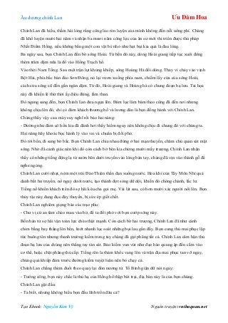 Âu dƣơng chính Lan Ưu Đàm Hoa
Tạo Ebook: Nguyễn Kim Vỹ Nguồn truyện: vnthuquan.net
Chính Lan đã hiểu, thầm hài lòng rằng công lao rèn luyện của mình không đến nỗi uổng phí. Chàng
đã khổ luyện mƣời hai năm và nhận ba mƣơi năm công lực của ân sƣ mới thi triển đƣợc thủ pháp
Nhất Điểm Hồng, nếu không bằng một con vật bé nhỏ nhƣ hạt bụi kia quả là đau lòng.
Ba ngày sau, bọn Chính Lan đến bờ sông Hoài. Từ bến đò này, dòng Hoài giang tiếp tục xuôi đông
thêm trăm dặm nữa là đổ vào Hồng Trạch hồ.
Vào thời Nam Tống. Sau một trận lụt khủng khiếp, sông Hoàng Hà đổi dòng. Thay vì chảy vào vịnh
Bột Hải, phía bắc bán đảo Sơn Đông, nó lại vƣơn xuống phía nam, chiếm lấy cửa của sông Hoài,
cách cửa sông cũ đến gần ngàn dặm. Từ đó, Hoài giang và Hoàng hà có chung đoạn hạ lƣu. Tai họa
này đã khiến lê thứ thời ấy điêu đứng, lầm than.
Đò ngang sang đến, bọn Chính Lan đƣa ngựa lên. Đám lục lâm bám theo cũng đã đến nơi nhƣng
không chịu lên đò, chỉ có đám khách thƣơng hồ và lƣơng dân là bạn đồng hành với Chính Lan.
Chàng thấy vậy cau mày suy nghĩ rồi bảo hai nàng:
- Dƣờng nhƣ đám cô hồn kia đã đánh hơi thấy hiểm nguy nên không chịu đi chung đò với chúng ta.
Hai nàng hãy khoác bọc hành lý vào vai và chuẩn bị đối phó.
Đò rời bến, đi sang bờ bắc. Bọn Chính Lan chia nhau đứng ở hai mạn thuyền, chăm chú quan sát mặt
sông. Nhờ đã cảnh giác nên khi đò còn cách bờ bên kia chừng mƣời mấy trƣợng, Chính Lan nhận
thấy có những tiếng động lạ từ sƣờn bên dƣới truyền vào lòng bàn tay, chàng đã vịn vào thành gỗ để
nghe ngóng.
Chính Lan cƣời nhạt, ném một trái Đảo Thiên thần đạn xuống nƣớc. Hỏa khí của Tây Môn Nhỉ quả
danh bất hƣ truyền, nổ ngay dƣới nƣớc, tạo thành đợt sóng dữ dội, khiến đò chòng chành, lắc lƣ.
Tiếng nổ khiến khách trên đò sợ hãi kêu cha gọi mẹ. Vài lát sau, có hơn mƣời xác ngƣời nổi lên. Bọn
thủy tặc này đang đục đáy thuyền, bị sức ép giết chết.
Chính Lan nghiêm giọng bảo các trạo phu:
- Chƣ vị cứ an tâm chèo mau vào bờ, để ta đối phó với bọn cƣớp sông này.
Bốn hán tử sợ hãi vận toàn lực chèo thật mạnh. Còn cách bờ hai trƣợng, Chính Lan đã nhƣ cánh
chim bằng bay thẳng lên bến, lƣớt nhanh lục soát những bụi lau gần đấy. Bọn cung thủ mai phục lập
tức buông tên nhƣng thanh trƣờng kiếm trong tay chàng đã gạt phăng tất cả. Chính Lan căm hận thủ
đoạn hạ lƣu của chúng nên thẳng tay tàn sát. Bảo kiếm vun vút nhƣ đạo hào quang ập đến cắm vào
cơ thể, hoặc chặt phăng thủ cấp. Tiếng rên la thảm khốc vang lên và trận địa mai phục tan vỡ ngay,
chúng quá khiếp đảm trƣớc đƣờng kiếm tuyệt luân nên bỏ chạy cả.
Chính Lan chẳng thèm đuổi theo quay lại đón nƣơng tử. Tố Bình giận dữ nói ngay:
- Tƣớng công, bọn này chắc là thủ hạ của Hồng hồ thập bát trại, địa bàn này là của bọn chúng.
Chính Lan gật đầu:
- Ta biết, nhƣng không hiểu bọn đầu lĩnh trốn đâu cả?
 