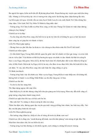 Âu dƣơng chính Lan Ưu Đàm Hoa
Tạo Ebook: Nguyễn Kim Vỹ Nguồn truyện: vnthuquan.net
Ba ngƣời lên ngựa, kiếm tuốt trần để đề phòng phục binh. Đoạn đƣờng này xuyên qua một khu rừng
liễu. Nhƣng có lẽ bọn thủy tặc chỉ sở trƣờng trên sông nƣớc lên không dám chặn đƣờng lần nữa.
Lại bốn ngày trôi qua, lộ trình vẫn an toàn, bọn Chính Lan chỉ còn cách thành Từ Châu chừng bảy
chục dặm. Tiểu Linh Thố Tây Môn Tố Bình lo lắng nhắc nhở:
- Tƣớng công, Từ Châu là đất của Đào Hoa cung, có khi nào Thang Chí Quân trở mặt chặn đƣờng
chúng ta hay không?
Chính Lan tƣ lự đáp:
- Ta cho rằng nếu Đào Hoa cung chủ biết tin ta áp tải kỳ trân tất sẽ không bỏ qua cơ hội hai mƣơi
năm công lực sẽ giúp lão trở thành vô địch.
Liễu Thi Mạn ngập ngừng:
- Nhƣng làm sao phe hắc đạo lại đoán ra việc chúng ta đƣa thiên niên Hà Thủ Ô hồi kinh?
Chính Lan trầm ngâm:
- Có thể chính Ngụy Trung Hiền đã biết quan hệ giữa Lâm bố chánh với Quí gia trang, và cả ân tình
của ta và họ Quí. Việc khâm sứ bắt bày hƣơng án ngay cửa dinh và đọc thánh chỉ thật lớn cũng là
theo ý của Ngụy thái giám. Mƣu kế ấy đã bức bách Lâm bố chánh phải nhờ ta âm thầm hộ tống kỳ
trân về Bắc Kinh. Một mặt, họ Ngụy tiết lộ tin này cho đám tà ma đƣợc biết, hầu thi hành kế tá đao
sát nhân. Vì vậy, nếu Đào Hoa cung chủ xuất hiện thì cũng chẳng có gì lạ.
Tố Bình tán thành:
- Tƣớng công luận việc rất chính xác. Mật vụ của Ngụy Trung Hiền có mặt khắp nơi, tất không thể
không biết về hành vi của Hồng Nhất Điểm cao thủ lẫy lừng của võ lâm.
Chính Lan thở dài:
- Ta chỉ lo cho hai nàng thôi.
Thi Mạn dựng ngƣợc đôi mày liễu:
- Bọn thiếp tuy là nữ nhi nhƣng cũng biết chuyện giang sơn là hệ trọng. Phen này dẫu chết cũng cố
giúp tƣớng công hoàn thành trọng trách.
Chính Lan nghe hào khí sục sôi bật cƣời ha hả:
- Hảo anh thơ! Ta mừng có đƣợc nƣơng tử nhƣ các nàng.
Thêm hai dặm nữa, đƣờng quan đạo xuyên qua một vùng gò đống lởm chởm, lau lách mọc đầy. Nơi
đây mà đặt phục binh thì rất tuyệt.
Liễu Thi Mạn nghiêm giọng:
- Xin tƣớng công chậm lại, thiếp sẽ cho cổ trùng đi trƣớc dọ thám xem sao?
Chính Lan vẫn lo lắng câu “minh thƣơng dễ tránh, ám tiễn khó phòng” nên mừng rỡ gật đầu. Thi
Mạn lâm râm niệm chú, lát sau biến sắc nói:
- Tƣớng công, hai bên đƣờng có rất nhiều ngƣời, cách chúng ta chừng bốn mƣơi trƣợng.
 