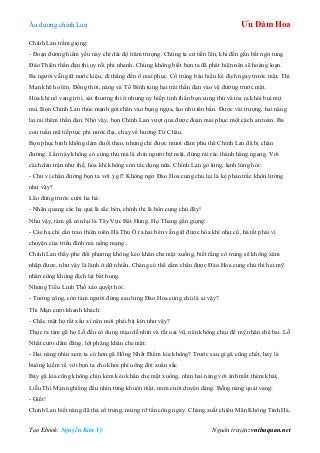 Âu dƣơng chính Lan Ưu Đàm Hoa
Tạo Ebook: Nguyễn Kim Vỹ Nguồn truyện: vnthuquan.net
Chính Lan trầm giọng:
- Đoạn đƣờng hiểm yếu này chỉ dài độ trăm trƣợng. Chúng ta cứ tiến lên, khi đến gần bất ngờ tung
Đảo Thiên thần đạn thị uy rồi phi nhanh. Chúng không biết bọn ta đã phát hiện nên sẽ hoảng loạn.
Ba ngƣời vẫn giữ nƣớc kiệu, đi thẳng đến ổ mai phục. Cổ trùng báo hiệu kẻ địch ngay trƣớc mặt, Thi
Mạn khẽ ho lên. Đồng thời, nàng và Tố Bình tung hai trái thần đạn vào vệ đƣờng trƣớc mặt.
Hỏa khí nổ vang trời, sát thƣơng thì ít nhƣng uy hiếp tinh thần bọn cung thủ và tỏa ra khói bụi mịt
mù. Bọn Chính Lan thúc mạnh gót chân vào bụng ngựa, lao nhƣ tên bắn. Đƣợc vài trƣợng, hai nàng
lại rải thêm thần đạn. Nhờ vậy, bọn Chính Lan vƣợt qua đƣợc đoạn mai phục một cách an toàn. Ba
con tuấn mã tiếp tục phi nƣớc đại, chạy về hƣớng Từ Châu.
Bọn phục binh không dám đuổi theo, nhƣng chỉ đƣợc mƣơi dặm phu thê Chính Lan đã bị chặn
đƣờng. Lần này không có cung thủ mà là chín ngƣời bịt mặt, đứng rải rác thành hàng ngang. Với
cách dàn trận nhƣ thế, hỏa khí không còn tác dụng nữa. Chính Lan gò lƣng, lạnh lùng hỏi:
- Chƣ vị chặn đƣờng bọn ta với ý gì? Không ngờ Đào Hoa cung chủ lại là kẻ phản trắc khôn lƣờng
nhƣ vậy?
Lão đứng trƣớc cƣời ha hả:
- Nhãn quang các hạ quả là sắc bén, chính thị là bổn cung chủ đây!
Nhƣ vậy, tám gã còn lại là Tây Vực Bát Hung. Họ Thang gằn giọng:
- Các hạ chỉ cần trao thiên niên Hà Thủ Ô ra hai bên vẫn giữ đƣợc hòa khí nhƣ cũ, hà tất phải vì
chuyện của triều đình mà uổng mạng.
Chính Lan thấy phe đối phƣơng không kéo khăn che mặt xuống, biết rằng cổ trùng sẽ không xâm
nhập đƣợc, nhƣ vậy là lành ít dữ nhiều. Chàng có thể cầm chân đƣợc Đào Hoa cung chủ thì hai mỹ
nhân cũng không địch lại bát hung.
Nhƣng Tiểu Linh Thố xảo quyệt hỏi:
- Tƣớng công, còn tám ngƣời đứng sau lƣng Đào Hoa cung chủ là ai vậy?
Thi Mạn cƣời khanh khách:
- Chắc mặt họ rất xấu xí nên mới phải bịt kín nhƣ vậy?
Thực ra tám gã họ Lỗ đều có dung mạo dễ nhìn và rất oai vũ, nên không chịu để mỹ nhân chê bai. Lỗ
Nhất cƣời dâm đãng, lột phăng khăn che mặt:
- Hai nàng nhìn xem ta có hơn gã Hồng Nhất Điểm kia không? Trƣớc sau gì gã cũng chết, hay là
buông kiếm về với bọn ta cho khỏi phí uổng đời xuân sắc.
Bảy gã kia cũng không chịu kém kéo khăn che mặt xuống, nhìn hai nàng với ánh mắt thèm khát,
Liễu Thi Mạn nghiêng đầu nhìn từng khuôn mặt, mỉm cƣời duyên dáng. Bỗng nàng quát vang:
- Giết!
Chính Lan biết nàng đã thả cổ trùng, mừng rỡ tấn công ngay. Chàng xuất chiêu Mãn Không Tinh Hà,
 