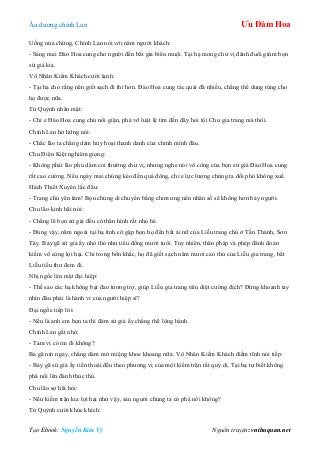 Âu dƣơng chính Lan Ưu Đàm Hoa
Tạo Ebook: Nguyễn Kim Vỹ Nguồn truyện: vnthuquan.net
Uống nửa chừng, Chính Lan nói với năm ngƣời khách:
- Sáng mai Đào Hoa cung cho ngƣời đến bắt gia biểu muội. Tại hạ mong chƣ vị đánh đuổi giùm bọn
sứ giả kia.
Vô Nhân Kiếm Khách cƣời lạnh:
- Tại hạ cho rằng nên giết sạch đi thì hơn. Đào Hoa cung tác quái đã nhiều, chẳng thể dung túng cho
họ đƣợc nữa.
Tử Quỳnh nhăn mặt:
- Chỉ e Đào Hoa cung chủ nổi giận, phá vỡ luật lệ tìm đến đây hỏi tội Chu gia trang mà thôi.
Chính Lan hờ hững nói:
- Chắc lão ta chẳng dám hủy hoại thanh danh của chính mình đâu.
Chu Điện Kiệt nghiêm giọng:
- Không phải lão phu dám coi thƣờng chƣ vị, nhƣng nghe nói võ công của bọn sứ giả Đào Hoa cung
rất cao cƣờng. Nếu ngày mai chúng kéo đến quá đông, chỉ e lực lƣợng chúng ta đối phó không xuể.
Hách Thiết Xuyên lắc đầu:
- Trang chủ yên tâm! Bọn chúng di chuyển bằng chim ƣng nên nhân số sẽ không hơn bảy ngƣời.
Chu lão kinh hãi nói:
- Chẳng lẽ bọn sứ giả đều có thân hình rất nhỏ bé.
- Đúng vậy, năm ngoái tại hạ tình cờ gặp bọn họ đến bắt ái nữ của Liễu trang chủ ở Tấn Thành, Sơn
Tây. Bảy gã sứ giả ấy nhỏ thó nhƣ tiểu đồng mƣời tuổi. Tuy nhiên, thân pháp và phép đánh đoản
kiếm vô cùng lợi hại. Chỉ trong bốn khắc, họ đã giết sạch năm mƣơi cao thủ của Liễu gia trang, bắt
Liễu tiểu thƣ đem đi.
Nhị ngốc lên mặt đại hiệp:
- Thế sao các hạ không bạt đao tƣơng trợ, giúp Liễu gia trang tiêu diệt cƣờng địch? Đứng khoanh tay
nhìn đâu phải là hành vi của ngƣời hiệp sĩ?
Đại ngốc tiếp lời:
- Nếu là anh em bọn ta thì đám sứ giả ấy chẳng thể lộng hành.
Chính Lan gắt nhỏ:
- Tam vị có im đi không?
Ba gã nín ngay, chẳng dám mở miệng khoe khoang nữa. Vô Nhân Kiếm Khách điềm tĩnh nói tiếp:
- Bảy gã sứ giả ấy tiến thoái đều theo phƣơng vị của một kiếm trận rất quỷ dị. Tại hạ tự biết không
phá nổi lên đành thúc thủ.
Chu lão sợ hãi hỏi:
- Nếu kiếm trận kia lợi hại nhƣ vậy, sáu ngƣời chúng ta có phá nổi không?
Tử Quỳnh cƣời khúc khích:
 