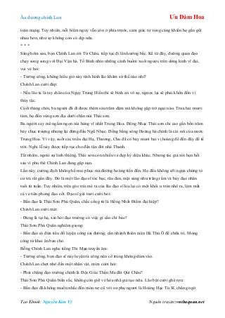 Âu dƣơng chính Lan Ưu Đàm Hoa
Tạo Ebook: Nguyễn Kim Vỹ Nguồn truyện: vnthuquan.net
toàn mạng. Tuy nhiên, nỗi hiểm nguy vẫn còn ở phía trƣớc, cảm giác tử vong càng khiến họ gần gũi
nhau hơn, nhƣ sợ không còn có dịp nữa.
* * *
Sáng hôm sau, bọn Chính Lan rời Từ Châu, tiếp tục đi lên hƣớng bắc. Kể từ đây, đƣờng quan đạo
chạy song song với Đại Vận hà. Tố Bình nhìn những cánh buồm xuôi ngƣợc trên dòng kinh vĩ đại,
vui vẻ hỏi:
- Tƣớng công, không hiểu giờ này tình hình lão khâm sứ thế nào nhỉ?
Chính Lan cƣời đáp:
- Nếu lão ta là tay chân của Ngụy Trung Hiền thì sẽ bình an vô sự, ngƣợc lại sẽ phải khốn đốn vì
thủy tặc.
Cuối tháng chín, ba ngƣời đã đi đƣợc thêm sáu trăm dặm mà không gặp trở ngại nào. Trƣa hai mƣơi
tám, họ đến vùng sơn địa dƣới chân núi Thái sơn.
Ba ngƣời say mê ngắm ngọn núi hùng vĩ nhất Trung Hoa. Đông Nhạc Thái sơn chỉ cao gần bốn trăm
bảy chục trƣợng nhƣng lại đứng đầu Ngũ Nhạc. Đồng bằng sông Hoàng hà chính là cái nôi của nƣớc
Trung Hoa. Vì vậy, suốt các triều đại Hạ, Thƣơng, Chu đã có bảy mƣơi hai vị hoàng đế đến đây để tế
trời. Nghi lễ này đƣợc tiếp tục cho đến tận đời nhà Thanh.
Tất nhiên, ngoài sự linh thiêng, Thái sơn còn nhiều vẻ đẹp kỳ diệu khác. Nhƣng tác giả xin hẹn hồi
sau vì phu thê Chính Lan đang gặp nạn.
Lần này, cƣờng địch không hề mai phục mà đƣờng hoàng tiến đến. Họ đều không cỡi ngựa chứng tỏ
cƣ trú rất gần đây. Đó là một lão đạo sĩ tóc bạc, râu đen, mặt sáng nhƣ trăng rằm và bảy đạo nhân
tuổi tứ tuần. Tuy nhiên, trên góc trái mé tả của lão đạo sĩ kia lại có một khối u tròn nhô ra, làm mất
cả vẻ tiên phong đạo cốt. Đạo sĩ già tƣơi cƣời hỏi:
- Bần đạo là Thái Sơn Phủ Quân, chắc công tử là Hồng Nhất Điểm đại hiệp?
Chính Lan cƣời mát:
- Đúng là tại hạ, xin hỏi đạo trƣởng có việc gì cần chỉ bảo?
Thái Sơn Phủ Quân nghiêm giọng:
- Bần đạo có đứa tiểu đồ luyện công sai đƣờng, cần nhánh thiên niên Hà Thủ Ô để chữa trị. Mong
công tử khai ân ban cho.
Bỗng Chính Lan nghe tiếng Thi Mạn truyền âm:
- Tƣớng công, bọn đạo sĩ này luyện tà công nên cổ trùng không dám vào.
Chính Lan chợt nhớ đến một nhân vật, mỉm cƣời hỏi:
- Phải chăng đạo trƣởng chính là Độc Giác Thần Ma đất Quí Châu?
Thái Sơn Phủ Quân biến sắc, không còn giữ vẻ hòa nhã giả tạo nữa. Lão bật cƣời ghê rợn:
- Bần đạo đã không muốn nhắc đến món nợ cũ với sƣ phụ ngƣơi là Hoàng Hạc Tú Sĩ, chẳng ngờ
 