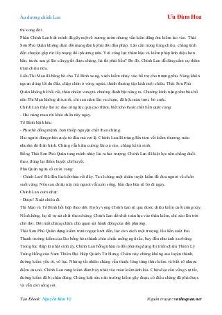 Âu dƣơng chính Lan Ưu Đàm Hoa
Tạo Ebook: Nguyễn Kim Vỹ Nguồn truyện: vnthuquan.net
thì xong đời.
Phần Chính Lan biết mình đã gãy một rẽ xƣơng sƣờn nhƣng vẫn kiên dũng ôm kiếm lao vào. Thái
Sơn Phủ Quân không dám đổi mạng đành phải đổi đấu pháp. Lão cẩn trọng từng chiêu, chẳng tính
đến chuyện gấp rút lấy mạng đối phƣơng nữa. Với công lực thâm hậu và kiếm pháp linh diệu hơn
hẳn, trƣớc sau gì lão cũng giết đƣợc chàng, hà tất phải liều? Do đó, Chính Lan dễ dàng cầm cự thêm
trăm chiêu nữa.
Liễu Thi Mạn đã băng bó cho Tố Bình xong, xách kiếm nhảy vào hỗ trợ cho trƣợng phu. Nàng khôn
ngoan dùng lối du đấu, chập chờn ở vòng ngoài, thỉnh thoảng tập kích một chiêu. Thái Sơn Phủ
Quân không hề bối rối, thản nhiên vung tả chƣởng đánh bật nàng ra. Chƣởng kình nặng nhƣ búa bổ
nên Thi Mạn không chịu nổi, chỉ sau năm lần va chạm, đã hộc máu tƣơi, bỏ cuộc.
Chính Lan thấy lão ác đạo công lực quá cao thâm, biết khó thoát chết liền quát vang:
- Hai nàng mau rời khỏi chốn này ngay.
Tố Bình bật khóc:
- Phu thê đồng mệnh, bọn thiếp nguyện chết theo chàng.
Hai ngƣời đứng nhìn cuộc tử đấu mà rơi lệ. Chính Lan đã trúng đến tám vết kiếm thƣơng, máu
nhuộm đỏ thân hình. Chàng vẫn kiên cƣờng lăn xả vào, chẳng kể tử sinh.
Bỗng Thái Sơn Phủ Quân tung mình nhảy lùi ra hai trƣợng. Chính Lan đã kiệt lực nên chẳng đuổi
theo, đứng lại điểm huyệt chỉ huyết.
Phủ Quân ngửa cổ cƣời vang:
- Chính Lan! Đã đến lúc kết thúc rồi đấy. Ta sẽ dùng một chiêu tuyệt kiếm để đƣa ngƣơi về chốn
suối vàng. Nếu sau chiêu này mà ngƣơi vẫn còn sống, bần đạo hứa sẽ bỏ đi ngay.
Chính Lan cƣời nhạt:
- Đƣợc! Xuất chiêu đi.
Thi Mạn và Tố Bình hồi hộp theo dõi. Họ hy vọng Chính Lan sẽ qua đƣợc chiêu kiếm cuối cùng này.
Nếu không, họ sẽ tự sát chết theo chàng. Chính Lan dồn hết toàn lực vào thân kiếm, chỉ xéo lên trời
chờ đợi. Đôi mắt chàng chăm chú quan sát hành động của đối phƣơng.
Thái Sơn Phủ Quân dựng kiếm trƣớc ngực lƣớt đến, lúc còn cách một trƣợng, lão liền xuất thủ.
Thanh trƣờng kiếm của lão bỗng hóa thành chín chiếc mống ngũ sắc, bay đến nhƣ ánh sao băng.
Trong lúc thập tử nhất sinh ấy, Chính Lan bỗng nhận ra đối phƣơng đang thi triển chiêu Thiên Lý
Trùng Hồng của Nam Thiên Đại Hiệp Quách Tử Hƣng. Chiêu này chàng không sao luyện thành,
đƣờng kiếm yếu ớt, vô lực. Nhƣng tất nhiên chàng vẫn thuộc lòng từng thức kiếm và biết rõ nhƣợc
điểm của nó. Chính Lan rung kiếm đâm bảy nhát vào màn kiếm ảnh kia. Chín đạo cầu vồng vụt tắt,
đƣờng kiếm đã bị chặn đứng. Chàng kiệt sức nên trƣờng kiếm gãy đoạn, có điều chàng đã phá đƣợc
và vẫn còn sống sót.
 