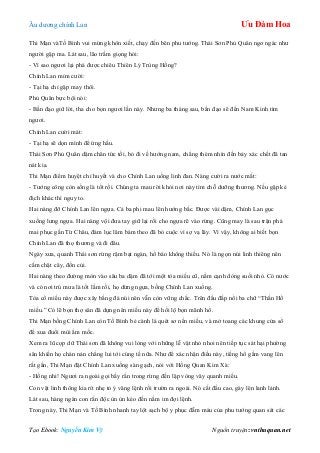 Âu dƣơng chính Lan Ưu Đàm Hoa
Tạo Ebook: Nguyễn Kim Vỹ Nguồn truyện: vnthuquan.net
Thi Mạn vàTố Bình vui mừng khôn xiết, chạy đến bên phu tƣớng. Thái Sơn Phủ Quân ngơ ngác nhƣ
ngƣời gặp ma. Lát sau, lão trầm giọng hỏi:
- Vì sao ngƣơi lại phá đƣợc chiêu Thiên Lý Trùng Hồng?
Chính Lan mỉm cƣời:
- Tại hạ chỉ gặp may thôi.
Phủ Quân bực bội nói:
- Bần đạo giữ lời, tha cho bọn ngƣơi lần này. Nhƣng ba tháng sau, bần đạo sẽ đến Nam Kinh tìm
ngƣơi.
Chính Lan cƣời mát:
- Tại hạ sẽ dọn mình để ứng hầu.
Thái Sơn Phủ Quân dậm chân tức tối, bỏ đi về hƣớng nam, chẳng thèm nhìn đến bảy xác chết đã tan
nát kia.
Thi Mạn điểm huyệt chỉ huyết và cho Chính Lan uống linh đan. Nàng cƣời ra nƣớc mắt:
- Tƣớng công còn sống là tốt rồi. Chúng ta mau rời khỏi nơi này tìm chỗ dƣỡng thƣơng. Nếu gặp kẻ
địch khác thì nguy to.
Hai nàng đỡ Chính Lan lên ngựa. Cả ba phi mau lên hƣớng bắc. Đƣợc vài dặm, Chính Lan gục
xuống lƣng ngựa. Hai nàng vội đƣa tay giữ lại rồi cho ngựa rẽ vào rừng. Cũng may là sau trận phá
mai phục gần Từ Châu, đám lục lâm bám theo đã bỏ cuộc vì sợ vạ lây. Vì vậy, không ai biết bọn
Chính Lan đã thọ thƣơng và đi đâu.
Ngày xƣa, quanh Thái sơn rừng rậm bạt ngàn, hổ báo không thiếu. Nó là ngọn núi linh thiêng nên
cấm chặt cây, đốn củi.
Hai nàng theo đƣờng mòn vào sâu ba dặm đã tới một tòa miếu cũ, nằm cạnh dòng suối nhỏ. Có nƣớc
và có nơi trú mƣa là tốt lắm rồi, họ dừng ngựa, bồng Chính Lan xuống.
Tòa cổ miếu này đƣợc xây bằng đá núi nên vẫn còn vững chắc. Trên đầu đắp nổi ba chữ “Thần Hổ
miếu.” Có lẽ bọn thợ săn đã dựng nên miếu này để hối lộ bọn mãnh hổ.
Thi Mạn bồng Chính Lan còn Tố Bình bẻ cành lá quét sơ nền miếu, và mở toang các khung cửa sổ
để xua đuổi mùi ẩm mốc.
Xem ra lũ cọp dữ Thái sơn đã không vui lòng với những lễ vật nhỏ nhoi nên tiếp tục sát hại phƣờng
săn khiến họ chán nản chẳng lui tới cúng tế nữa. Nhƣ để xác nhận điều này, tiếng hổ gầm vang lên
rất gần, Thi Mạn đặt Chính Lan xuống sàn gạch, nói với Hồng Quan Kim Xà:
- Hồng nhi! Ngƣơi ra ngoài gọi bầy rắn trong rừng đến lập vòng vây quanh miếu.
Con vật linh thông kia rít nhẹ tỏ ý vâng lệnh rồi trƣờn ra ngoài. Nó cất đầu cao, gáy lên lanh lảnh.
Lát sau, hàng ngàn con rắn độc ùn ùn kéo đến nằm im đợi lệnh.
Trong này, Thi Mạn và Tố Bình nhanh tay lột sạch bộ y phục đẫm máu của phu tƣớng quan sát các
 