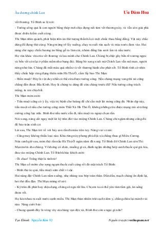 Âu dƣơng chính Lan Ưu Đàm Hoa
Tạo Ebook: Nguyễn Kim Vỹ Nguồn truyện: vnthuquan.net
vết thƣơng. Tố Bình sa lệ nói:
- Tƣớng công quả là con ngƣời bằng thép mới chịu đựng nổi tám vết thƣơng này, và vẫn còn giải phá
đƣợc chiêu kiếm cuối cùng.
Thi Mạn nhìn quanh, phát hiện trên án thờ tƣợng thần hổ có một chiếc thau bằng đồng. Vật này chắc
dùng để đựng thịt cúng. Nàng mừng rỡ lấy xuống, chạy ra suối rửa sạch và múc nƣớc đem vào. Hai
nàng chẻ ngay chiếc hƣơng án bằng gỗ ra làm củi, nhóm đống lửa sƣởi ấm và nấu nƣớc.
Họ vừa khóc vừa rửa vết thƣơng và lau mình cho Chính Lan. Chàng bị chặt gãy bốn rẽ xƣơng ngực
và bốn vết còn lại ở phần mềm nhƣ bụng đùi. Băng bó xong xuôi mà Chính Lan vẫn mê man, ngƣời
nóng nhƣ lửa. Chàng đã mất máu quá nhiều và vết thƣơng hành cho phát sốt. Tố Bình tình cờ nhìn
thấy chiếc hộp vàng đựng thiên niên Hà Thủ Ô, cầm lấy bảo Thi Mạn:
- Hiền muội! Đây là vật duy nhất có thể cứu đƣợc tƣớng công. Nếu chàng mạng vong thì nó cũng
chẳng đến đƣợc Bắc Kinh. Hay là chúng ta dùng để cứu chàng trƣớc đã? Nếu tƣớng công trách
mắng, ta xin chịu hết.
Thi Mạn mỉm cƣời:
- Tiểu muội cũng có ý ấy, việc trị bệnh cho hoàng đế chỉ cần một lát mỏng cũng đủ. Nhân dịp này,
tiểu muội sẽ nấu cho tƣớng công món Thất Xà Hà Thủ Ô, không những cứu đƣợc mạng mà còn tăng
cƣờng công lực nữa. Bình thƣ nấu nƣớc sẵn đi, tiểu muội ra ngoại chọn rắn.
Nói xong, nàng cắt ngay một lát kỳ trân đút vào miệng Chính Lan. Chàng chỉ ngậm nhƣng cũng đủ
để bảo toàn sinh cơ.
Lát sau, Thi Mạn trở về với bảy con rắn đủ màu trên tay. Nàng vui vẻ nói:
- Cũng may không thiếu loại nào. Khu rừng này phong phú độc xà chẳng thua gì Miêu Cƣơng.
Nửa canh giờ sau, món thịt rắn nấu Hà Thủ Ô ngàn năm đã xong. Tố Bình đỡ Chính Lan còn Thi
Mạn mớm cho chàng. Vì không có chén, muống gì cả, đành ngậm những hớp canh thuốc quí giá kia,
đƣa vào miệng Chính Lan. Tố Bình khúc khích cƣời:
- Ôi chao! Trông thật là tình tứ!
Thi Mạn cố mớm cho xong ngụm thuốc cuối cùng rồi đỏ mặt trách Tố Bình:
- Bình thƣ ác quá, tiểu muội sém chết vì sặc.
Hai nàng đặt Chính Lan nằm xuống, nhẹ nhàng xoa bóp toàn thân. Dần dần, mạch chàng ổn định lại,
hơi thở đều đặn. Thi Mạn mừng rỡ nói:
- Kỳ trân đã phát huy diệu dụng, chàng sẽ ngủ rất lâu. Chị em ta có thể yên tâm tắm gội, ăn uống
đƣợc rồi.
Họ kéo nhau ra suối nƣớc cạnh miếu. Thi Mạn thản nhiên trút sạch xiêm y, chẳng chừa lại mảnh vải
nào. Nàng cƣời bảo:
- Chung quanh đây là vòng vây của hàng vạn độc xà, Bình thƣ còn e ngại gì nữa?
 