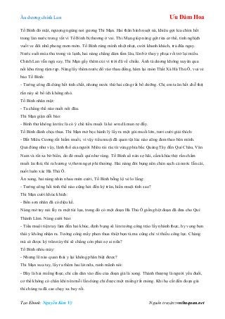 Âu dƣơng chính Lan Ưu Đàm Hoa
Tạo Ebook: Nguyễn Kim Vỹ Nguồn truyện: vnthuquan.net
Tố Bình đỏ mặt, ngƣợng ngùng noi gƣơng Thi Mạn. Hai thân hình nuột nà, khiêu gợi kia chìm hết
trong làn nƣớc trong vắt vì Tố Bình bị thƣơng ở vai. Thi Mạn giúp nàng gột rửa cơ thể, tinh nghịch
vuốt ve đôi nhũ phong mơn mởn. Tố Bình rùng mình nhột nhạt, cƣời khanh khách, trả đũa ngay.
Nƣớc suối mùa thu trong và lạnh, hai nàng chẳng dám tắm lâu, lên bờ thay y phục rồi trở lại miếu.
Chính Lan vẫn ngủ say, Thi Mạn gầy thêm củi vì trời đã về chiều. Ánh tà dƣơng không xuyên qua
nổi khu rừng rậm rạp. Nàng lấy thêm nƣớc đổ vào thau đồng, hâm lại món Thất Xà Hà Thủ Ô, vui vẻ
bảo Tố Bình:
- Tƣớng công đã dùng hết tinh chất, nhƣng nƣớc thứ hai cũng rất bổ dƣỡng. Chị em ta ăn hết chỗ thịt
rắn này sẽ bổ ích không nhỏ.
Tố Bình nhăn mặt:
- Ta chẳng thể nào nuối nổi đâu.
Thi Mạn giận dỗi bảo:
- Bình thƣ không ăn tức là có ý chê tiểu muội là kẻ sơn dã man rợ đấy.
Tố Bình đành chịu thua. Thi Mạn mở bọc hành lý lấy ra một gói muối lớn, tƣơi cƣời giải thích:
- Đất Miêu Cƣơng rất hiếm muối, vì vậy tiểu muội đã quen tật lúc nào cũng đem theo bên mình.
Quả đúng nhƣ vậy, lãnh thổ của ngƣời Miêu rải rác từ vùng phía bắc Quảng Tây đến Quí Châu, Vân
Nam và rất xa bờ biển, do đó muối quí nhƣ vàng. Tố Bình cố nén sợ hãi, cầm khúc thịt rắn chấm
muối ăn thử, thì ra hƣơng vị thơm ngọt phi thƣờng. Hai nàng đói bụng nên chén sạch cả nƣớc lẫn cái,
nuốt luôn xác Hà Thủ Ô.
Ăn xong, hai nàng nhìn nhau mỉm cƣời, Tố Bình bỗng lộ vẻ lo lắng:
- Tƣớng công hồi tỉnh thế nào cũng hỏi đến kỳ trân, hiền muội tính sao?
Thi Mạn cƣời khúc khích:
- Bổn sơn nhân đã có diệu kế.
Nàng mở tay nải lấy ra một túi lụa, trong đó có một đoạn Hà Thủ Ô giống hệt đoạn đã đƣa cho Quí
Thành Lâm. Nàng cƣời bảo:
- Tiểu muội tiện tay làm đến hai khúc, định bụng sẽ lén tƣớng công tráo lấy nhánh thực, hy vọng bọn
thái y không nhận ra. Tƣớng công mấy phen thua thiệt bọn tà ma cũng chỉ vì thiếu công lực. Chàng
mà có đƣợc kỳ trân này thì sẽ chẳng còn phải sợ ai nữa?
Tố Bình nhíu mày:
- Nhƣng lẽ nào quan thái y lại không phân biệt đƣợc?
Thi Mạn xua tay, lấy ra thêm hai lát nữa, ranh mãnh nói:
- Đây là hai miếng thực, chỉ cần dán vào đầu của đoạn giả là xong. Thánh thƣợng là ngƣời yếu đuối,
cơ thể không có chân khí nên mỗi lần dùng chỉ đƣợc một miếng rất mỏng. Khi họ cắt đến đoạn giả
thì chúng ta đã cao chạy xa bay rồi.
 