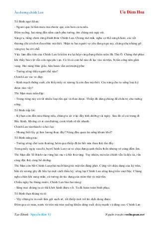 Âu dƣơng chính Lan Ưu Đàm Hoa
Tạo Ebook: Nguyễn Kim Vỹ Nguồn truyện: vnthuquan.net
Tố Bình ngợi khen:
- Ngƣơi quả là lắm mƣu ma chƣớc quỉ, còn hơn cả ta nữa.
Đêm xuống, hai nàng đến nằm cạnh phu tƣớng, ôm chàng mà ngủ vùi.
Sáng ra, tiếng chim rừng đánh thức Chính Lan. Chàng mở mắt, nghe cơ thể sảng khoái, các vết
thƣơng chỉ còn hơi đau nhức mà thôi. Nhận ra hai ngƣời vợ yêu đang ngủ say, chàng nhẹ nhàng gỡ
vòng tay họ rời chỗ.
Việc làm đầu tiên của Chính Lan là kiểm tra lại hộp vàng đựng thiên niên Hà Thủ Ô. Chàng thở phào
khi thấy bảo vật vẫn còn nguyên vẹn. Có lẽ có con hổ nào đi lạc vào xà trận, bị tấn công nên gầm
vang. Hai nàng thức giấc, hân hoan vấn an trƣợng phu:
- Tƣớng công thấy ngƣời thế nào?
Chính Lan vui vẻ đáp:
- Kinh mạch thông suốt, chỉ thấy mấy rẻ xƣơng là còn đau mà thôi. Các nàng cho ta uống loại kỳ
dƣợc nào vậy?
Thi Mạn mau mắn đáp:
- Trong rừng này có rất nhiều loại rắn quí và thảo dƣợc. Thiếp đã dùng chúng để chữa trị cho tƣớng
công.
Tố Bình tiếp lời:
- Kỳ hạn còn đến nửa tháng nữa, chúng ta cứ ở lại đây tính dƣỡng vài ngày. Sau đó sẽ cải trang đi
Bắc Kinh. Không có ai cản đƣờng, cƣớc trình sẽ rất nhanh.
Chính Lan tán thành và hỏi lại:
- Nhƣng biết lấy gì làm lƣơng thực đây? Nàng đâu quen ăn uống kham khổ?
Tố Bình nũng nịu:
- Tƣớng công chớ xem thƣờng, hôm qua thiếp đã ăn hết nửa thau thịt rắn đấy.
Trong mấy ngày sau đó, bọn Chính Lan vui vẻ chịu đựng cạnh thiếu thốn nhƣng vô cùng đầm ấm.
Thi Mạn dắt Tố Bình vào rừng hái rau và bắt thú rừng. Tuy nhiên, món ăn chính vẫn là độc xà, rắn
càng độc thịt càng bổ dƣỡng.
Thi Mạn còn bắt Chính Lan phải nuốt hàng túi mật rắn đáng ghét. Cộng với diệu dụng của kỳ trân,
bốn dẻ xƣơng gãy đã liền lại một cách thần kỳ, công lực Chính Lan cũng tăng tiến vƣợt bậc. Chàng
nghe chân khí sung mãn, cứ tƣởng do tác dụng của món thịt và mật rắn.
Chiều ngày ba tháng mƣời, Chính Lan bảo hai nàng:
- Sáng mai chúng ta có thể khởi hành đƣợc rồi. Ta đã hoàn toàn bình phục.
Tố Bình thẹn thùng rủ rê:
- Vậy chúng ta ra suối tắm gội sạch sẽ, rồi thiếp mới trổ tài dịch dung đƣợc.
Đêm qua có mƣa, nƣớc từ trên núi tràn xuống khiến dòng suối chảy mạnh và dâng cao. Chính Lan
 