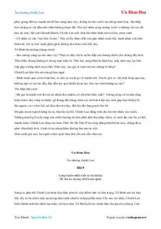 Âu dƣơng chính Lan Ưu Đàm Hoa
Tạo Ebook: Nguyễn Kim Vỹ Nguồn truyện: vnthuquan.net
phải giang đôi tay mạnh mẽ để hai nàng dựa vào, chống lại sức cuốn của dòng nƣớc bạc. Họ thấp
hơn chàng cả cái đầu nên chân không chạm đất. Hai mỹ nhân sung sƣớng vuốt ve những vết sẹo đã
kéo da non, bật cƣời khanh khách. Chính Lan xiết chặt hai thân hình nõn nà kia, mỉm cƣời:
- Cổ nhân có câu “tạo hóa ố toàn.” Nay ta lấy đƣợc đến sáu giai nhân tuyệt thế, hạnh phúc còn hơn
thiên tử, chỉ sợ trời xanh ghen ghét không cho đƣợc mãi thế này.
Tố Bình bịt miệng chàng trách:
- Sao tƣớng công lại nói nhƣ vậy? Thực ra đây chỉ là sự bù đắp của hoàng thiên cho chàng đấy thôi.
Thứ nhất, chàng không có dung mạo tuấn tú. Thứ hai, song thân bị hãm hại, mấy năm nay lại liên
tiếp gặp cƣờng địch suýt chết. Nhƣ vậy, sao gọi là toàn mỹ mà chàng lo lắng?
Chính Lan hôn lên má nàng khen ngợi:
- Bình muội quả có tài biện bác, ta nào có ƣu tƣ gì về mệnh trời. Trƣớc giờ, ta vốn một lòng quả dục,
không ngờ cơ tạo lại đẩy đƣa đến tay quá nhiều hoan lạc, bảo sao tâm không áy náy?
Thi Mạn bật cƣời:
- Đã gọi là mệnh trời thì cứ an nhiên thụ mệnh, cớ chi phải thắc mắc? Tƣớng công cứ tự nhủ rằng
kiếp trƣớc dày công tu hành, gõ thủng đến hàng trăm cái mõ nên kiếp này mới gặp bọn thiếp.(8)
Ba ngƣời vui vẻ bơi lội, nô đùa nhƣ trẻ thơ, đến lúc đói bụng mới lên bờ.
Đã gần mƣời ngày không ân ái, thịt rắn lại bổ, Chính Lan động tình dìu hai mỹ nhân vào miếu.
Những mảnh gỗ cuối cùng của chiếc hƣơng án ban phát ánh lửa chập chờn, và sƣởi ấm cho ba cơ thể
thanh xuân. Chính Lan đƣợc ăn món Thất Xà Hà Thủ Ô lại càng dũng mãnh hơn xƣa, chẳng để ai
phải chịu thiệt thòi. Cảnh ái ân nồng thắm không bút nào tả xiết.
Hơn canh giờ sau, ba ngƣời chén sạch thau thịt rắn mà vẫn chƣa no.
Ưu Đàm Hoa
Âu dƣơng chính Lan
Hồi 9
Long tuyền nhất xuất tà ma khiếp
Đế địa âu dƣơng diệt hoạn quan
Sáng ra, phu thê Chính Lan thức dậy thật sớm lo việc điểm tâm và hóa trang. Tố Bình mở túi bảo
bối, lấy ra ba chiếc mặt nạ mỏng nhƣ cánh chuồn và hộp phấn màu. Chỉ sau vài khắc, Chính Lan
biến thành một lão nhân lục tuần, tóc hoa râm. Tố Bình cắt tóc mình làm râu giả cho chàng. Còn
 