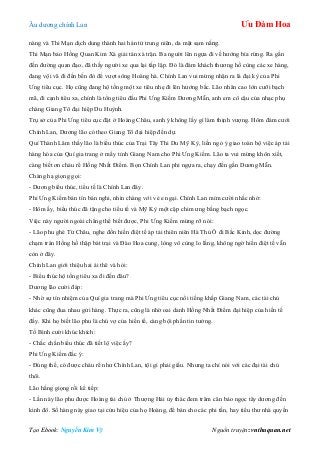 Âu dƣơng chính Lan Ưu Đàm Hoa
Tạo Ebook: Nguyễn Kim Vỹ Nguồn truyện: vnthuquan.net
nàng và Thi Mạn dịch dung thành hai hán tử trung niên, da mặt sạm nắng.
Thi Mạn bảo Hồng Quan Kim Xà giải tán xà trận. Ba ngƣời lên ngựa đi về hƣớng bìa rừng. Ra gần
đến đƣờng quan đạo, đã thấy ngƣời xe qua lại tấp lập. Đó là đám khách thƣơng hồ cùng các xe hàng,
đang vội vã đi đến bến đò để vƣợt sông Hoàng hà. Chính Lan vui mừng nhận ra lá đại kỳ của Phi
Ƣng tiêu cục. Họ cũng đang hộ tống một xe tiêu nhẹ đi lên hƣớng bắc. Lão nhân cao lớn cƣỡi bạch
mã, đi cạnh tiêu xa, chính là tổng tiêu đầu Phi Ƣng Kiếm Dƣơng Mẫn, anh em cô cậu của nhạc phụ
chàng Giang Tô đại hiệp Du Huỳnh.
Trụ sở của Phi Ƣng tiêu cục đặt ở Hoàng Châu, sanh ý không lấy gì làm thịnh vƣợng. Hôm đám cƣới
Chính Lan, Dƣơng lão có theo Giang Tô đại hiệp đến dự.
Quí Thành Lâm thấy lão là biểu thúc của Trại Tây Thi Du Mỹ Kỳ, liền ngỏ ý giao toàn bộ việc áp tải
hàng hóa của Quí gia trang ở mấy tỉnh Giang Nam cho Phi Ƣng Kiếm. Lão ta vui mừng khôn xiết,
càng biết ơn cháu rể Hồng Nhất Điểm. Bọn Chính Lan phi ngựa ra, chạy đến gần Dƣơng Mẫn.
Chàng hạ giọng gọi:
- Dƣơng biểu thúc, tiểu tế là Chính Lan đây.
Phi Ƣng Kiếm bán tín bán nghi, nhìn chàng với vẻ e ngại. Chính Lan mỉm cƣời nhắc nhở:
- Hôm ấy, biểu thúc đã tặng cho tiểu tế và Mỹ Kỳ một cặp chim ƣng bằng bạch ngọc.
Việc này ngƣời ngoài chẳng thể biết đƣợc, Phi Ƣng Kiếm mừng rỡ nói:
- Lão phu ghé Từ Châu, nghe đồn hiền điệt tế áp tải thiên niên Hà Thủ Ô đi Bắc Kinh, dọc đƣờng
chạm trán Hồng hồ thập bát trại và Đào Hoa cung, lòng vô cùng lo lắng, không ngờ hiền điệt tế vẫn
còn ở đây.
Chính Lan giới thiệu hai ái thê và hỏi:
- Biểu thúc hộ tống tiêu xa đi đến đâu?
Dƣơng lão cƣời đáp:
- Nhờ sự tín nhiệm của Quí gia trang mà Phi Ƣng tiêu cục nổi tiếng khắp Giang Nam, các tài chủ
khác cũng đua nhau gửi hàng. Thực ra, cũng là nhờ oai danh Hồng Nhất Điểm đại hiệp của hiền tế
đấy. Khi họ biết lão phu là chú vợ của hiền tế, càng bội phần tin tƣởng.
Tố Bình cƣời khúc khích:
- Chắc chắn biểu thúc đã tiết lộ việc ấy?
Phi Ƣng Kiếm đắc ý:
- Đúng thế, có đƣợc cháu rể nhƣ Chính Lan, tội gì phải giấu. Nhƣng ta chỉ nói với các đại tài chủ
thôi.
Lão hắng giọng rồi kể tiếp:
- Lần này lão phu đƣợc Hoàng tài chủ ở Thƣợng Hải ủy thác đem trăm cân bảo ngọc tây dƣơng đến
kinh đô. Số hàng này giao tại cửu hiệu của họ Hoàng, để bán cho các phi tần, hay tiểu thƣ nhà quyền
 