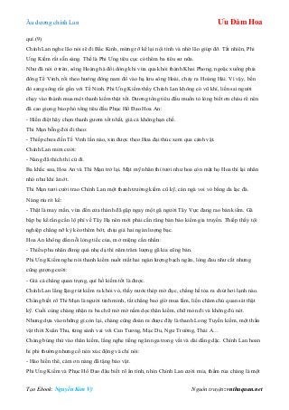 Âu dƣơng chính Lan Ưu Đàm Hoa
Tạo Ebook: Nguyễn Kim Vỹ Nguồn truyện: vnthuquan.net
quí.(9)
Chính Lan nghe lão nói sẽ đi Bắc Kinh, mừng rỡ kể lại nội tình và nhờ lão giúp đỡ. Tất nhiên, Phi
Ƣng Kiếm rất sẵn sàng. Thế là Phi Ƣng tiêu cục có thêm ba tiêu sƣ nữa.
Nhƣ đã nói ở trên, sông Hoàng hà đổi dòng khi vừa qua khỏi thành Khai Phong, ngoặc xuống phía
đông Tế Vinh, rồi theo hƣớng đông nam đổ vào hạ lƣu sông Hoài, chảy ra Hoàng Hải. Vì vậy, bến
đò sang sông rất gần với Tế Ninh. Phi Ƣng Kiếm thấy Chính Lan không có vũ khí, liền sai ngƣời
chạy vào thành mua một thanh kiếm thật tốt. Dƣơng tổng tiêu đầu muốn tỏ lòng biết ơn cháu rể nên
đã cao giọng bảo phó tổng tiêu đầu Phục Hổ Đao Hoa An:
- Hiền điệt hãy chọn thanh gƣơm tốt nhất, giá cả không hạn chế.
Thi Mạn bỗng đòi đi theo:
- Thiếp chƣa đến Tế Vinh lần nào, xin đƣợc theo Hoa đại thúc xem qua cảnh vật.
Chính Lan mỉm cƣời:
- Nàng đã thích thì cứ đi.
Ba khắc sau, Hoa An và Thi Mạn trở lại. Mặt mỹ nhân thì tƣơi nhƣ hoa còn mặt họ Hoa thì lại nhăn
nhó nhƣ khỉ ăn ớt.
Thi Mạn tƣơi cƣời trao Chính Lan một thanh trƣờng kiếm cũ kỹ, cán ngà voi vỏ bằng da lạc đà.
Nàng ríu rít kể:
- Thật là may mắn, vừa đến cửa thành đã gặp ngay một gã ngƣời Tây Vực đang rao bán kiếm. Gã
bập bẹ kể rằng cần lộ phí về Tây Hạ nên mới phải cắn răng bán bảo kiếm gia truyền. Thiếp thấy tội
nghiệp chẳng nỡ kỳ kèo thêm bớt, chịu giá hai ngàn lƣợng bạc.
Hoa An không dằn nỗi lòng tiếc của, mở miệng cằn nhằn:
- Thiếu phu nhân đừng quá nhẹ dạ thì năm trăm lƣợng gã kia cũng bán.
Phi Ƣng Kiếm nghe nói thanh kiếm nuốt mất hai ngàn lƣợng bạch ngân, lòng đau nhƣ cắt nhƣng
cũng gƣợng cƣời:
- Giá cả chẳng quan trọng, quí hồ kiếm tốt là đƣợc.
Chính Lan lẳng lặng rút kiếm ra khỏi vỏ, thấy nƣớc thép mờ đục, chẳng hề tỏa ra chút hơi lạnh nào.
Chàng biết rõ Thi Mạn là ngƣời tinh minh, tất chẳng bao giờ mua lầm, liền chăm chú quan sát thật
kỹ. Cuối cùng chàng nhận ra ba chữ mờ mờ nằm dọc thân kiếm, chữ mòn đi và không đủ nét.
Nhƣng dựa vào những gì còn lại, chàng cũng đoán ra đƣợc đây là thanh Long Tuyền kiếm, một thần
vật thời Xuân Thu, từng sánh vai với Can Tƣơng, Mạc Du, Ngƣ Trƣờng, Thái A…
Chàng búng thử vào thân kiếm, lắng nghe tiếng ngân nga trong vắt và dài dằng dặc. Chính Lan hoan
hỉ phi thƣờng nhƣng cố nén xúc động và chỉ nói:
- Hảo hiền thê, cám ơn nàng đã tặng bảo vật.
Phi Ƣng Kiếm và Phục Hổ Đao đâu biết rõ ẩn tình, nhìn Chính Lan cƣời mỉa, thầm rủa chàng là một
 