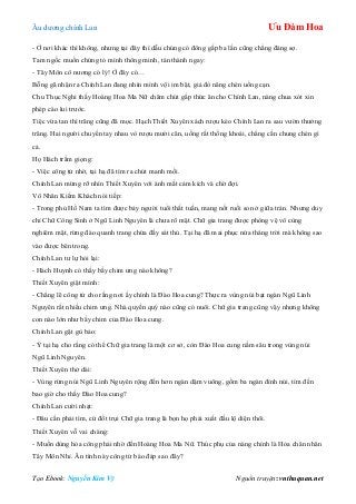 Âu dƣơng chính Lan Ưu Đàm Hoa
Tạo Ebook: Nguyễn Kim Vỹ Nguồn truyện: vnthuquan.net
- Ở nơi khác thì không, nhƣng tại đây thì dẫu chúng có đông gấp ba lần cũng chẳng đáng sợ.
Tam ngốc muốn chứng tỏ mình thông minh, tán thành ngay:
- Tây Môn cô nƣơng có lý! Ở đây có…
Bỗng gã nhận ra Chính Lan đang nhìn mình vội im bặt, giả đò nâng chén uống cạn.
Chu Thục Nghi thấy Hoàng Hoa Ma Nữ chăm chút gắp thức ăn cho Chính Lan, nàng chua xót xin
phép cáo lui trƣớc.
Tiệc vừa tan thì trăng cũng đã mọc. Hạch Thiết Xuyên xách rƣợu kéo Chính Lan ra sau vƣờn thƣởng
trăng. Hai ngƣời chuyền tay nhau vò rƣợu mƣời cân, uống rất thống khoái, chẳng cần chung chén gì
cả.
Họ Hách trầm giọng:
- Việc công tử nhờ, tại hạ đã tìm ra chút manh mối.
Chính Lan mừng rỡ nhìn Thiết Xuyên với ánh mắt cảm kích và chờ đợi.
Vô Nhân Kiếm Khách nói tiếp:
- Trong phủ Hồ Nam ta tìm đƣợc bảy ngƣời tuổi thất tuần, mang nốt ruồi son ở giữa trán. Nhƣng duy
chỉ Chữ Công Sinh ở Ngũ Linh Nguyên là chƣa rõ mặt. Chữ gia trang đƣợc phòng vệ vô cùng
nghiêm mật, rừng đào quanh trang chứa đầy sát thủ. Tại hạ đã mai phục nửa tháng trời mà không sao
vào đƣợc bên trong.
Chính Lan tƣ lự hỏi lại:
- Hách Huynh có thấy bầy chim ƣng nào không?
Thiết Xuyên giật mình:
- Chẳng lẽ công tử cho rằng nơi ấy chính là Đào Hoa cung? Thực ra vùng núi bạt ngàn Ngũ Linh
Nguyên rất nhiều chim ƣng. Nhà quyền quý nào cũng có nuôi. Chữ gia trang cũng vậy nhƣng không
con nào lớn nhƣ bầy chim của Đào Hoa cung.
Chính Lan gật gù bảo:
- Ý tại hạ cho rằng có thể Chữ gia trang là một cơ sở, còn Đào Hoa cung nằm sâu trong vùng núi
Ngũ Linh Nguyên.
Thiết Xuyên thở dài:
- Vùng rừng núi Ngũ Linh Nguyên rộng đến hơn ngàn dặm vuông, gồm ba ngàn đỉnh núi, tìm đến
bao giờ cho thấy Đào Hoa cung?
Chính Lan cƣời nhạt:
- Đâu cần phải tìm, cứ đốt trụi Chữ gia trang là bọn họ phải xuất đầu lộ diện thôi.
Thiết Xuyên vỗ vai chàng:
- Muốn dùng hỏa công phải nhờ đến Hoàng Hoa Ma Nữ. Thúc phụ của nàng chính là Hỏa chân nhân
Tây Môn Nhỉ. Ân tình này công tử báo đáp sao đây?
 