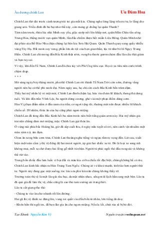 Âu dƣơng chính Lan Ưu Đàm Hoa
Tạo Ebook: Nguyễn Kim Vỹ Nguồn truyện: vnthuquan.net
Chính Lan thở dài trƣớc cảnh tƣợng trái tai gia mắt kia. Chàng nghe lòng lặng trĩu ƣu tƣ, lo lắng cho
giang sơn. Triều đình đã hủ bại nhƣ thế này, còn mong gì chống lại quân Thanh?
Tám năm trƣớc, thừa lúc nhà Minh suy yếu, giặc cƣớp nổi lên khắp nơi, quân Mãn Châu tấn công
Trung Hoa, thắng mƣời vạn quân Minh, lần đầu chiếm đƣợc hết miền Liêu Đông. Quân Minh nhờ
đại pháo của Bồ Đào Nha chặn chúng lại bên kia Sơn Hải Quan. Quân Thanh quay sang quấy nhiễu
vùng Tây Hạ. Đất nƣớc suy vong, phần lớn do tội của bọn gian thần, tặc tử nhƣ bè lũ Ngụy Trung
Hiền. Chính Lan chỉ mong đến Bắc Kinh thật sớm, vung ba thƣớc gƣơm chém đầu lão cẩu thái giám
và bọn tay sai.
Vì vậy, khi đến Tế Nam, Chính Lan đã chia tay với Phi Ƣng tiêu cục. Họ có xa tiêu nên cƣớc trình
chậm chạp.
* * *
Mờ sáng ngày bảy tháng mƣời, phu thê Chính Lan rời thành Tế Nam.Trời còn sớm, đƣờng vắng
ngƣời nên họ có thể phi nƣớc đại. Năm ngày sau, họ chỉ còn cách Bắc Kinh bốn trăm dặm.
Thấy hai mỹ nhân lộ vẻ mệt mỏi, Chính Lan đành chậm lại, hòa vào đoàn lữ khách, thong thả dong
ruổi. Và khi đến trấn Vĩnh Lộc, ba ngƣời dừng cƣơng, ghé vào một phạn điếm dùng cơm.
Hảo Vị phạn điếm nằm ở đầu nam của trấn, cơ ngơi rộng rãi, thoáng mát nên đƣợc nhiều lữ khách
chiếu cố. Dĩ nhiên, thức ăn của họ cũng phải ngon miệng.
Chính Lan đã từng đến Bắc Kinh hồi ba năm trƣớc nên biết tiếng quán cơm này. Hai mỹ nhân giả
trai nên chẳng dám mở miệng, mặc Chính Lan gọi thức ăn.
Ở vùng núi phía bắc Hoàng hà, giờ đã sắp cuối thu, ít ngày nữa tuyết sẽ rơi, nên cảnh vật nhuốm một
màu xám xịt, ảm đạm.
Chƣa ăn xong bữa cơm trƣa, Chính Lan thoáng nghe tiếng vó ngựa rầm rọ vọng đến. Lát sau, xuất
hiện một toán cẩm y thị vệ đông độ hai mƣơi ngƣời, áp giải hai chiếc xe tù. Đó là loại xe song mã
không mui, mỗi xe chở đƣợc hai lồng gỗ nhốt tù nhân. Ngƣời tù phải ngồi thò đầu ra ngoài và không
thể rút vào.
Trong bốn chiếc đầu lem luốc vì bụi đất và máu kia có ba chiếc rất đặc biệt, chúng không hề có tóc.
Chính Lan kinh hãi nhận ra Hán Trung Tam Ngốc. Chúng có vẻ khoẻ mạnh, tỉnh táo hơn ngƣời thứ
tƣ. Ngƣời này đang gục mặt xuống, tóc lòa xòa phủ kín nên chàng không thấy rõ.
Trƣởng toán thị vệ là một lão già râu bạc, da mặt nhăn nheo, sống mũi lệch hẳn sang một bên. Lão ta
đã quá già để làm thị vệ, chắc cũng là cao thủ tam xƣởng cải trang thôi.
Lão ta cất giọng the thé:
- Chúng ta vào ăn cho nhanh rồi lên đƣờng.
Hai gã thị vệ đánh xe đứng lên, vung roi quất vào đầu bốn tù nhân, lớn tiếng đe doạ:
- Khôn hồn thì ngồi im, để bọn lão gia ăn cho ngon miệng. Nếu la lối, chửi rủa sẽ bị bỏ đói.
 