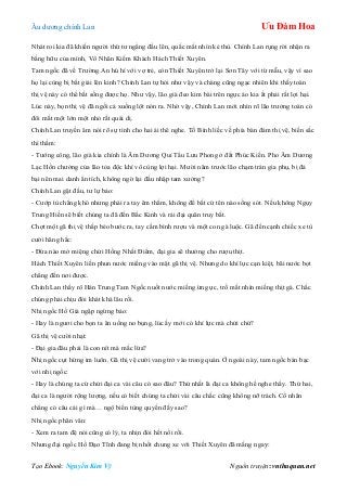 Âu dƣơng chính Lan Ưu Đàm Hoa
Tạo Ebook: Nguyễn Kim Vỹ Nguồn truyện: vnthuquan.net
Nhát roi kia đã khiến ngƣời thứ tƣ ngẩng đầu lên, quắc mắt nhìn kẻ thù. Chính Lan rụng rời nhận ra
bằng hữu của mình, Vô Nhân Kiếm Khách Hách Thiết Xuyên.
Tam ngốc đã về Trƣờng An hú hí với vợ trẻ, còn Thiết Xuyên trở lại Sơn Tây với từ mẫu, vậy vì sao
họ lại cùng bị bắt giải lên kinh? Chính Lan tự hỏi nhƣ vậy và chàng cũng ngạc nhiên khi thấy toán
thị vệ này có thể bắt sống đƣợc họ. Nhƣ vậy, lão già đeo kim bài trên ngực áo kia ắt phải rất lợi hại.
Lúc này, bọn thị vệ đã ngồi cả xuống lột nón ra. Nhờ vậy, Chính Lan mới nhìn rõ lão trƣởng toán có
đôi mắt một lớn một nhỏ rất quái dị.
Chính Lan truyền âm nói rõ sự tình cho hai ái thê nghe. Tố Bình liếc về phía bàn đám thị vệ, biến sắc
thì thầm:
- Tƣớng công, lão già kia chính là Âm Dƣơng Quỉ Tẩu Lƣu Phong ở đất Phúc Kiến. Pho Âm Dƣơng
Lạc Hồn chƣởng của lão tỏa độc khí vô cùng lợi hại. Mƣời năm trƣớc lão chạm trán gia phụ, bị đả
bại nên mai danh ẩn tích, không ngờ lại đầu nhập tam xƣởng?
Chính Lan gật đầu, tƣ lự bảo:
- Cƣớp tù chẳng khó nhƣng phải ra tay êm thắm, không để bất cứ tên nào sống sót. Nếu không Ngụy
Trung Hiền sẽ biết chúng ta đã đến Bắc Kinh và rải đại quân truy bắt.
Chợt một gã thị vệ thấp béo bƣớc ra, tay cầm bình rƣợu và một con gà luộc. Gã đến cạnh chiếc xe tù
cƣời hăng hắc:
- Đứa nào mở miệng chửi Hồng Nhất Điểm, đại gia sẽ thƣởng cho rƣợu thịt.
Hách Thiết Xuyên liền phun nƣớc miếng vào mặt gã thị vệ. Nhƣng do khí lực cạn kiệt, bãi nƣớc bọt
chẳng đến nơi đƣợc.
Chính Lan thấy rõ Hán Trung Tam Ngốc nuốt nƣớc miếng ừng ực, trố mắt nhìn miếng thịt gà. Chắc
chúng phải chịu đói khát khá lâu rồi.
Nhị ngốc Hồ Giả ngập ngừng bảo:
- Hay là ngƣơi cho bọn ta ăn uống no bụng, lúc ấy mới có khí lực mà chửi chứ?
Gã thị vệ cƣời nhạt:
- Đại gia đâu phải là con nít mà mắc lừa?
Nhị ngốc cụt hứng im luôn. Gã thị vệ cƣời vang trở vào trong quán. Ở ngoài này, tam ngốc bàn bạc
với nhị ngốc:
- Hay là chúng ta cứ chửi đại ca vài câu có sao đâu? Thứ nhất là đại ca không hề nghe thấy. Thứ hai,
đại ca là ngƣời rộng lƣợng, nếu có biết chúng ta chửi vài câu chắc cũng không nỡ trách. Cổ nhân
chẳng có câu cái gì mà… ngộ biến tùng quyền đấy sao?
Nhị ngốc phân vân:
- Xem ra tam đệ nói cũng có lý, ta nhịn đói hết nổi rồi.
Nhƣng đại ngốc Hồ Đạo Tĩnh đang bị nhốt chung xe với Thiết Xuyên đã mắng ngay:
 