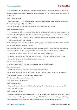 Âu dƣơng chính Lan Ưu Đàm Hoa
Tạo Ebook: Nguyễn Kim Vỹ Nguồn truyện: vnthuquan.net
- Hai ngƣơi quả là phƣờng đốn mạt. Sao không nhớ ba năm trƣớc bị quan quân gông cổ đƣa về đại
lao Hán Trung chờ chém, đƣợc Âu Dƣơng đại ca cứu mạng. Nay nỡ vì miếng ăn mà chửi rủa ngƣời
ơn đƣợc ƣ?
Thiết Xuyên cƣời nhạt:
- Cứ để chúng chửi. Ta đảm bảo cứ chửi rủa Chính Lan ngàn lời cũng chẳng đƣợc miếng nào đâu.
Tam ngốc chụp ngay cơ hội cƣời hì hì bảo:
- Vậy để ta chửi thử vài câu, xem nhƣ đánh cuộc với Hách huynh một chuyến.
Thiết Xuyên chua chát nói:
- Nếu chửi mà thoát chết thì cũng đáng. Bằng chửi để đổi lấy miếng thịt thì sao xứng với danh võ sĩ?
Chính Lan đã nghĩ ra phƣơng thức đoạt tù, liền bƣớc ra ngoài sân, giả đò xem xét móng ba con tuấn
mã. Từ đây đến tù xa chỉ cách hơn trƣợng. Chàng vận công truyền âm nói với Thiết Xuyên:
- Hách huynh, tại hạ là Chính Lan đây.
Thiết Xuyên giật bắn mình, nhìn về phía lão già đang ngồi dƣới chân lũ ngựa. Đôi mắt ánh lên niềm
hoan hỉ phi thƣờng và chứa chan tình cảm.
Chính Lan liền nói sơ kế hoạch của mình, rồi trở vào quán gọi tiểu nhị tính tiền cơm. Ba ngƣời lên
ngựa đi ngay không hề nhìn bốn ngƣời tù đến nửa con mắt. Nhị ngốc Hồ Giả bỗng lẩm bẩm:
- Lạ thực, hai gã mặt đen kia sao lại có đôi mông tròn trịa đầy đặn thế nhỉ?
Câu nói này không thoát khỏi thính lực của hai mỹ nhân. Tiểu Linh Thố đỏ mặt, hậm hực nói:
- Gã ngốc kia sắp chết mà còn nói bậy, lát nữa sẽ biết tay ta.
Thi Mạn cƣời khúc khích:
- Có phải chính gã Hồ Giả ấy đã từng gọi Bình thƣ là con mắm đấy không?
Chính Lan mỉm cƣời:
- Nhanh chân lên, chúng ta phải đến chỗ mai phục trƣớc bọn thị vệ.
Ba con ngựa tung vó phi mau về hƣớng bắc. Lúc này, Vô Nhân Kiếm Khách chợt cao giọng gọi:
- Lƣu đại nhân, Hách mỗ có chuyện muốn thƣơng lƣợng.
Âm Dƣơng Quỉ Tẩu ngạc nhiên bƣớc ra hỏi:
- Sao ngƣơi biết lão phu họ Lƣu?
Thiết Xuyên cƣời mát:
- Thanh danh của Âm Dƣơng Quỉ Tẩu Lƣu Phong lừng lẫy võ lâm, lẽ nào tại hạ lại không biết?
- Thế ngƣơi muốn nói gì?
Thiết Xuyên buồn rầu đáp:
- Tại hạ còn từ mẫu phải phụng dƣỡng, chẳng thể vì Hồng Nhất Điểm mà lỗi đạo đƣợc. Nay y đắc tội
với triều đình, tại hạ đành phải đoạn bào tuyệt giao thôi. Nếu đại nhân khai ân không bắt tội tại hạ và
Hán Trung Tam Ngốc, Hách mỗ xin dẫn đƣờng đến chỗ hẹn với Âu Dƣơng Chính Lan.
 