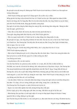 Âu dƣơng chính Lan Ưu Đàm Hoa
Tạo Ebook: Nguyễn Kim Vỹ Nguồn truyện: vnthuquan.net
Ba gã ngốc tròn mắt sửng sốt, không ngờ Thiết Xuyên lại trở mặt bán rẻ Chính Lan. Đại ngốc mở
miệng mắng ngay:
- Thiết Xuyên, không ngờ ngƣơi lại là hạng ngƣời xấu xa nhƣ vậy, ta thật…
Bỗng gã nhớ lại rằng cả bọn chƣa hề hò hẹn với Chính Lan bao giờ. Bốn ngƣời kéo nhau đi Bắc
Kinh là do bang chủ Cái bang Đại Đầu Cái cho đệ tử đƣa thƣ đến, báo rằng Chính Lan áp tải thiên
niên Hà Thủ Ô đi Bắc Kinh, đang gặp rất nhiều cƣờng địch.
Đại ngốc lờ mờ hiểu rằng họ Hách đang âm mƣu gì đấy, nên không chửi mắng nữa. Nhƣng lại đến
lƣợt nhị ngốc, gã bô bô nói:
- Cháy nhà ra mặt chuột, thế mà lúc nãy dám nên mặt giáo huấn bọn ta.
Tam ngốc cũng đang định chửi tiếp nhị ca thì Thiết Xuyên gầm lên:
- Nếu các ngƣơi muốn chết vì Chính Lan thì ta cũng chẳng cần, đừng nhiều lời nữa.
Ba gã ngốc im ngay, cho rằng sống dĩ nhiên tốt hơn chết. Sau này họ còn cơ hội tố cáo Thiết Xuyên
với Chính Lan. Âm Dƣơng Quỉ Tẩu thấy thái độ nét mặt của Hán Trung Tam Ngốc rất thành thực,
liền tin ngay. Lão vui vẻ nói:
- Đông Xƣởng chỉ cần bắt đƣợc Hồng Nhất Điểm, chƣ vị chịu khai báo tất sẽ vô can.
Thiết Xuyên ngƣợng ngùng nói:
- Hắn ta hẹn là không bao giờ sai rồi, chẳng chạy đâu cho thoát đƣợc. Trƣớc tiên, mong đại nhân cho
bọn tại hạ ăn no cái đã. Đã mấy ngày rồi có đƣợc miếng nào đâu?
Lƣu Phong cƣời ha hả:
- Lão phu thật có lỗi, xin chờ một lát.
Lão bảo bọn thủ hạ vào quán mua mấy cân thịt và vò rƣợu, đút cho bốn tù nhân ăn thật no.
Hai khắc sau, toán thị vệ hớn hở lên đƣờng, chắc mẩm phen này sẽ lập đƣợc công to. Âm Dƣơng Quỉ
Tẩu càng bội phần hoan hỉ khi nghĩ đến nhánh thiên niên Hà Thủ Ô. Ngụy Trung Hiền đã hứa sẽ
thƣởng báu vật ấy cho ai giết đƣợc Hồng Nhất Điểm. Khoảng giữa giờ thân, đoàn xa mã đi đến một
cánh rừng âm u, cách trấn Vĩnh Lộc chừng ba mƣơi dặm. Hách Thiết Xuyên ra hiệu dừng lại. Gã chỉ
vào đƣờng mòn bên hữu nói với Lƣu Phong:
- Lƣu đại nhân, Chính Lan và hai phu nhân hiện đang ở trong một ngôi miếu cổ cách đây chừng hơn
nửa dặm. Võ công y rất cao cƣờng, thính giác tinh tƣờng, mong chƣ vị cẩn thận cho.
Âm Dƣơng Quỉ Tẩu là ngƣời cơ cảnh, liền bảo một tên thị vệ:
- Ngƣơi vào trƣớc điều nghiên địa hình, nhƣng không đƣợc đến gần.
Gã thị vệ gầy gò ấy liền xuống ngựa, phi thân vào rừng. Gần khắc sau gã trở lại báo cáo:
- Bẩm đƣờng chủ, quả thực có một ngôi miếu cổ, trong có tiếng ngƣời đang trò chuyện. Chung
quanh là bãi cỏ trống, không có gì khả nghi.
Quỉ Tẩu hài lòng cắt bốn tên thị vệ ở lại canh giữ tù xa, đƣa mƣời lăm tên vào rừng. Tất nhiên bọn họ
 