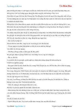 Âu dƣơng chính Lan Ưu Đàm Hoa
Tạo Ebook: Nguyễn Kim Vỹ Nguồn truyện: vnthuquan.net
phải đi bằng đôi chân vì cƣỡi ngựa sẽ dễ bị lộ. Chiều thu trời tối sớm, gió lạnh lồng lộng từng cơn.
Bốn gã thị vệ uể oải xuống ngựa, đừng gần nhau tán gẫu, mắt hƣớng về hai xe tù.
Nửa khắc trôi qua, khi bọn Âm Dƣơng Quỉ Tẩu đền gần cổ miếu thì ngoài bìa rừng phát sinh tai hoạ.
Từ trên những tàn cây rậm rạp, ba bóng ngƣời lao xuống đầu bọn canh tù. Ánh kiếm mịt mờ lạnh lẽo
và nhanh nhƣ thiểm điện.
Bốn gã thị vệ kia đang nhìn ra ngoài, nên khi tử thần đến từ phía sau, họ chết mà không biết vì sao.
Bốn chiếc thủ cấp lăn lông lốc trên mặt đƣờng và chẳng hề có tiếng kêu than. Ba bóng ấy chính là
lão già râu dài và hai hán tử có đôi mông tròn trịa.
Lão nhân vung kiếm phá cũi gỗ và chặt phăng cả xiềng thép. Lão bồng Thiết Xuyên nhảy xuống đất.
Ba gã ngốc cứ tƣởng hai hán tử kia cũng giúp mình, nào ngờ một gã co giò đạp vào mông nhị ngốc
Hồ Giả, gã văng khỏi xe lăn vài vòng, đứng lên ngơ ngác hỏi:
- Sao các hạ lại đạp ta?
Hán tử thứ hai lƣớt đến, vung tay tát vào mặt gã và rít lên the thé:
- Từ nay ngƣơi còn dám bình phẩm cơ thể chị em ta nữa hay không?
Lão nhân râu dài nạt ngang:
- Thi Mạn, chúng ta đâu có thời gian để đùa giỡn?
Ba gã ngốc nhận ra giọng Chính Lan, vừa mừng vừa sợ, sụp cả xuống gọi:
- Đại ca, đại tẩu.
Lo sợ nhất vẫn là tam ngốc, gã đã nghĩ ra ý định chửi mắng chàng để kiếm miếng ăn.
Chính Lan nghiêm giọng:
- Ba ngƣơi nhặt lấy mấy thanh đao kia, mang Thiết Xuyên ẩn vào chỗ kín đáo, chờ ta diệt trừ xong
bọn Âm Dƣơng Quỉ Tẩu.
Nói xong, chàng trao Thiết Xuyên cho tam ngốc rồi cùng hai mỹ nhân đi ngƣợc vào rừng. Đến giữa
đƣờng Chính Lan và Tố Bình nhảy lên một tán cây, còn Thi Mạn tiếp tục đi. Gần đến nơi bọn Quỉ
Tẩu ẩn nấp nàng mới trèo lên cây.
Lúc này, Lƣu Phong và thuộc hạ nhất thời ập vào ngôi cổ miếu đang leo lét ánh đèn kia. Nhận ra
không có ma nào, Quỉ Tẩu kinh hãi gầm lên:
- Chết rồi, chúng ta đã trúng kế điệu hổ ly sơn.
Bọn thị vệ xúm lại quanh lão chờ lệnh. Một tên nói:
- Bẩm đƣờng chủ, trên đƣờng đi nào có ai tiếp xúc với bọn tù nhân đâu? Quả thực trong miếu vẫn
còn mùi phấn thoang thoảng. Hay là Hồng Nhất Điểm kịp thời phát hiện ra gã Trƣơng ốm, đã chuồn
mất.
Tên thị vệ trinh sát cãi liền:
- Ngƣơi đừng nói càn. Ta ở cách xa đến năm trƣợng, làm sao hắn biết đƣợc?
 