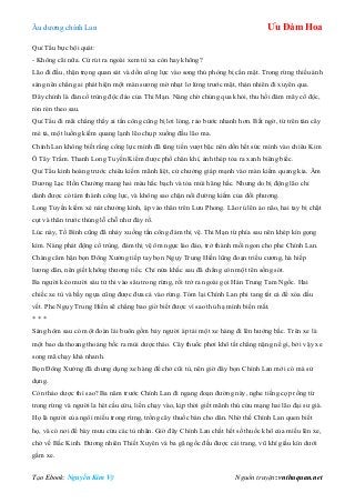 Âu dƣơng chính Lan Ưu Đàm Hoa
Tạo Ebook: Nguyễn Kim Vỹ Nguồn truyện: vnthuquan.net
Quỉ Tẩu bực bội quát:
- Không cãi nữa. Cứ rút ra ngoài xem tù xa còn hay không?
Lão đi đầu, thận trọng quan sát và dồn công lực vào song thủ phòng bị cẩn mật. Trong rừng thiếu ánh
sáng nên chẳng ai phát hiện một màn sƣơng mờ nhạt lơ lửng trƣớc mặt, thản nhiên đi xuyên qua.
Đây chính là đàn cổ trùng độc đáo của Thi Mạn. Nàng chờ chúng qua khỏi, thu hồi đám mây cổ độc,
rón rén theo sau.
Quỉ Tẩu đi mãi chẳng thấy ai tấn công cũng bị lơi lỏng, rảo bƣớc nhanh hơn. Bất ngờ, từ trên tán cây
mé tả, một luồng kiếm quang lạnh lẽo chụp xuống đầu lão ma.
Chính Lan không biết rằng công lực mình đã tăng tiến vƣợt bậc nên dồn hết sức mình vào chiêu Kim
Ô Tây Trầm. Thanh Long Tuyền Kiếm đƣợc phổ chân khí, ánh thép tỏa ra xanh biêng biếc.
Quỉ Tẩu kinh hoàng trƣớc chiêu kiếm mãnh liệt, cử chƣởng giáp mạnh vào màn kiếm quang kia. Âm
Dƣơng Lạc Hồn Chƣởng mang hai màu hắc bạch và tỏa mùi hăng hắc. Nhƣng do bị động lão chỉ
dành đƣợc có tám thành công lực, và không sao chặn nổi đƣờng kiếm của đối phƣơng.
Long Tuyền kiếm xé nát chƣởng kình, ập vào thân trên Lƣu Phong. Lão rú lên ảo não, hai tay bị chặt
cụt và thân trƣớc thủng lỗ chỗ nhƣ đáy rổ.
Lúc này, Tố Bình cũng đã nhảy xuống tấn công đám thị vệ. Thi Mạn từ phía sau nên khép kín gọng
kìm. Nàng phát động cổ trùng, đám thị vệ ôm ngực lảo đảo, trở thành mồi ngon cho phe Chính Lan.
Chàng căm hận bọn Đông Xƣởng tiếp tay bọn Ngụy Trung Hiền lũng đoạn triều cƣơng, hà hiếp
lƣơng dân, nên giết không thƣơng tiếc. Chỉ nửa khắc sau đã chẳng còn một tên sống sót.
Ba ngƣời kéo mƣời sáu tử thi vào sâu trong rừng, rồi trở ra ngoài gọi Hán Trung Tam Ngốc. Hai
chiếc xe tù và bầy ngựa cũng đƣợc đƣa cả vào rừng. Tóm lại Chính Lan phi tang tất cả để xóa dấu
vết. Phe Ngụy Trung Hiền sẽ chẳng bao giờ biết đƣợc vì sao thủ hạ mình biến mất.
* * *
Sáng hôm sau có một đoàn lái buôn gồm bảy ngƣời áp tải một xe hàng đi lên hƣớng bắc. Trên xe là
một bao da thoang thoảng bốc ra mùi dƣợc thảo. Cây thuốc phơi khô tất chẳng nặng nề gì, bởi vậy xe
song mã chạy khá nhanh.
Bọn Đông Xƣởng đã chƣng dụng xe hàng để chở cũi tù, nên giờ đây bọn Chính Lan mới có mà sử
dụng.
Còn thảo dƣợc thì sao? Ba năm trƣớc Chính Lan đi ngang đoạn đƣờng này, nghe tiếng cọp rống từ
trong rừng và ngƣời la hét cầu cứu, liền chạy vào, kịp thời giết mãnh thú cứu mạng hai lão đại sƣ già.
Họ là ngƣời của ngôi miếu trong rừng, trồng cây thuốc bán cho dân. Nhờ thế Chính Lan quen biết
họ, và có nơi để bày mƣu cứu các tù nhân. Giờ đây Chính Lan chất hết số thuốc khô của miếu lên xe,
chở về Bắc Kinh. Đƣơng nhiên Thiết Xuyên và ba gã ngốc đều đƣợc cải trang, vũ khí giấu kín dƣới
gầm xe.
 