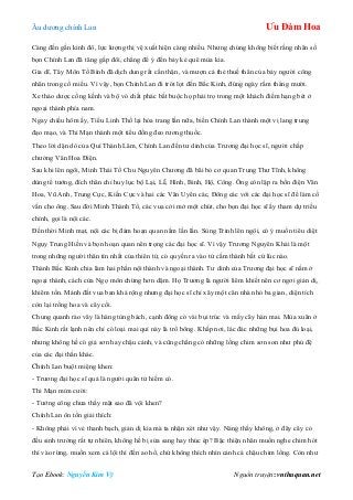 Âu dƣơng chính Lan Ưu Đàm Hoa
Tạo Ebook: Nguyễn Kim Vỹ Nguồn truyện: vnthuquan.net
Càng đến gần kinh đô, lực lƣợng thị vệ xuất hiện càng nhiều. Nhƣng chúng không biết rằng nhân số
bọn Chính Lan đã tăng gấp đôi, chẳng để ý đến bảy kẻ quê mùa kia.
Gia dĩ, Tây Môn Tố Bình đã dịch dung rất cẩn thận, và mƣợn cả thẻ thuế thân của bảy ngƣời công
nhân trong cổ miếu. Vì vậy, bọn Chính Lan đi trót lọt đến Bắc Kinh, đúng ngày rằm tháng mƣời.
Xe thảo dƣợc cồng kềnh và bộ vó chất phác bắt buộc họ phải trọ trong một khách điếm hạng bét ở
ngoại thành phía nam.
Ngay chiều hôm ấy, Tiểu Linh Thố lại hóa trang lần nữa, biến Chính Lan thành một vị lang trung
đạo mạo, và Thi Mạn thành một tiểu đồng đeo rƣơng thuốc.
Theo lời dặn dò của Quí Thành Lâm, Chính Lan đến tƣ dinh của Trƣơng đại học sĩ, ngƣời chấp
chƣởng Văn Hoa Điện.
Sau khi lên ngôi, Minh Thái Tổ Chu Nguyên Chƣơng đã bãi bỏ cơ quan Trung Thƣ Tĩnh, không
dùng tể tƣớng, đích thân chỉ huy lục bộ Lại, Lễ, Hình, Binh, Hộ, Công. Ông còn lập ra bốn điện Văn
Hoa, Vũ Anh, Trung Cực, Kiến Cực và hai các Văn Uyên các, Đông các với các đại học sĩ để làm cố
vấn cho ông. Sau đời Minh Thành Tổ, các vua cởi mở một chút, cho bọn đại học sĩ ấy tham dự triều
chính, gọi là nội các.
Đến thời Minh mạt, nội các bị đám hoạn quan nắm lần lần. Sùng Trinh lên ngôi, có ý muốn tiêu diệt
Ngụy Trung Hiền và bọn hoạn quan nên trọng các đại học sĩ. Vì vậy Trƣơng Nguyên Khải là một
trong những ngƣời thân tín nhất của thiên tử, có quyền ra vào tử cấm thành bất cứ lúc nào.
Thành Bắc Kinh chia làm hai phần nội thành và ngoại thành. Tƣ dinh của Trƣơng đại học sĩ nằm ở
ngoại thành, cách cửa Ngọ môn chừng hơn dặm. Họ Trƣơng là ngƣời liêm khiết nên cơ ngơi giản dị,
khiêm tốn. Mảnh đất vua ban khá rộng nhƣng đại học sĩ chỉ xây một căn nhà nhỏ ba gian, diện tích
còn lại trồng hoa và cây cối.
Chung quanh rào vây là hàng tùng bách, cạnh đông có vài bụi trúc và mấy cây hàn mai. Mùa xuân ở
Bắc Kinh rất lạnh nên chỉ có loại mai quí này là trổ bông. Khắp nơi, lác đác những bụi hoa đủ loại,
nhƣng không hề có giả sơn hay chậu cảnh, và cũng chẳng có những lồng chim sơn son nhƣ phủ đệ
của các đại thần khác.
Chính Lan buột miệng khen:
- Trƣơng đại học sĩ quả là ngƣời quân tử hiếm có.
Thi Mạn mỉm cƣời:
- Tƣớng công chƣa thấy mặt sao đã vội khen?
Chính Lan ôn tồn giải thích:
- Không phải vì vẻ thanh bạch, giản dị kia mà ta nhận xét nhƣ vậy. Nàng thấy không, ở đây cây cỏ
đều sinh trƣởng rất tự nhiên, không hề bị sửa sang hay thúc ép? Bậc thiện nhân muốn nghe chim hót
thì vào rừng, muốn xem cá lội thì đến ao hồ, chứ không thích nhìn cảnh cá chậu chim lồng. Còn nhƣ
 