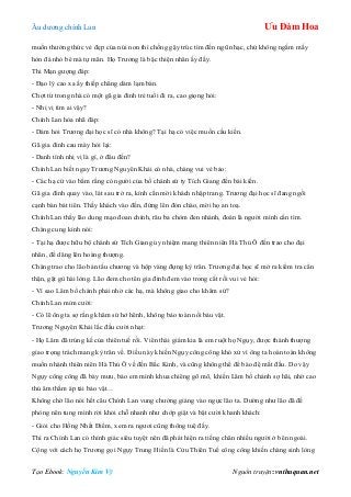 Âu dƣơng chính Lan Ưu Đàm Hoa
Tạo Ebook: Nguyễn Kim Vỹ Nguồn truyện: vnthuquan.net
muốn thƣởng thức vẻ đẹp của núi non thì chống gậy trúc tìm đến ngũ nhạc, chứ không ngắm mấy
hòn đá nhỏ bé mà tự mãn. Họ Trƣơng là bậc thiện nhân ấy đấy.
Thi Mạn gƣợng đáp:
- Đạo lý cao xa ấy thiếp chẳng dám lạm bàn.
Chợt từ trong nhà có một gã gia đinh trẻ tuổi đi ra, cao giọng hỏi:
- Nhị vị tìm ai vậy?
Chính Lan hòa nhã đáp:
- Dám hỏi Trƣơng đại học sĩ có nhà không? Tại hạ có việc muốn cầu kiến.
Gã gia đinh cau mày hỏi lại:
- Danh tính nhị vị là gì, ở đâu đến?
Chính Lan biết ngay Trƣơng Nguyên Khải có nhà, chàng vui vẻ bảo:
- Các hạ cứ vào bẩm rằng có ngƣời của bố chánh sứ ty Tích Giang đến bái kiến.
Gã gia đinh quay vào, lát sau trở ra, kính cẩn mời khách nhập trang. Trƣơng đại học sĩ đang ngồi
cạnh bàn bát tiên. Thấy khách vào đến, đứng lên đón chào, mời họ an toạ.
Chính Lan thấy lão dung mạo đoan chính, râu ba chòm đen nhánh, đoán là ngƣời mình cần tìm.
Chàng cung kính nói:
- Tại hạ đƣợc hữu bộ chánh sứ Tích Giang ủy nhiệm mang thiên niên Hà Thủ Ô đến trao cho đại
nhân, để dâng lên hoàng thƣợng.
Chàng trao cho lão bản tấu chƣơng và hộp vàng đựng kỳ trân. Trƣơng đại học sĩ mở ra kiểm tra cẩn
thận, gật gù hài lòng. Lão đem cho tên gia đinh đem vào trong cất rồi vui vẻ hỏi:
- Vì sao Lâm bố chánh phải nhờ các hạ, mà không giao cho khâm sứ?
Chính Lan mỉm cƣời:
- Có lẽ ông ta sợ rằng khâm sứ hớ hênh, không bảo toàn nối báu vật.
Trƣơng Nguyên Khải lắc đầu cƣời nhạt:
- Họ Lâm đã trúng kế của thiên tuế rồi. Viên thái giám kia là em ruột họ Ngụy, đƣợc thánh thƣợng
giao trọng trách mang kỳ trân về. Điều này khiến Ngụy công công khó xử vì ông ta hoàn toàn không
muốn nhánh thiên niên Hà Thủ Ô về đến Bắc Kinh, và cũng không thể để bào đệ mất đầu. Do vậy
Ngụy công công đã bày mƣu, bảo em mình khua chiêng gõ mõ, khiến Lâm bố chánh sợ hãi, nhờ cao
thủ âm thầm áp tải bảo vật…
Không chờ lão nói hết câu Chính Lan vung chƣởng giáng vào ngực lão ta. Dƣờng nhƣ lão đã đề
phòng nên tung mình rời khỏi chỗ nhanh nhƣ chớp giật và bật cƣời khanh khách:
- Giỏi cho Hồng Nhất Điểm, xem ra ngƣơi cũng thông tuệ đấy.
Thì ra Chính Lan có thính giác siêu tuyệt nên đã phát hiện ra tiếng chân nhiều ngƣời ở bên ngoài.
Cộng với cách họ Trƣơng gọi Ngụy Trung Hiền là Cửu Thiên Tuế công công khiến chàng sinh lòng
 