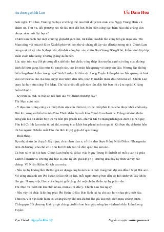 Âu dƣơng chính Lan Ưu Đàm Hoa
Tạo Ebook: Nguyễn Kim Vỹ Nguồn truyện: vnthuquan.net
hoài nghi. Thứ hai, Trƣơng đại học sĩ chẳng thể nào biết đƣợc âm mƣu của Ngụy Trung Hiền và
khâm sứ. Thứ ba, đối phƣơng nói rất lâu mới đổi hơi, biểu hiện công lực thâm hậu chứ chẳng văn
nhƣợc nhƣ một đại học sĩ.
Chính Lan đánh hụt một chƣởng giận dữ gầm lên, rút kiếm lao đến tấn công tên giả mạo kia. Thi
Mạn cũng vội múa tít Kim Xà đối phó với bọn thị vệ chúng đã ập vào đến tận trong nhà. Chính Lan
nóng ruột vì kỳ trân bị đoạt mất, dồn hết công lực vào chiêu Đại Giang Đông Khứ, kiếm kình lớp lớp
cuồn cuộn nhƣ sóng Trƣờng giang cuốn đến.
Lúc này, trên tay đối phƣơng đã xuất hiện hai chiếc vòng thép đen tuyền, cạnh có răng cƣa, đƣờng
kính độ hơn gang, lão múa tít song hoàn, tạo lên màn hắc quang vô cùng kín đáo. Nhƣng lão không
biết rằng thanh kiếm trong tay Chính Lan lại là thần vật. Long Tuyền kiếm phá tan hắc quang và lƣớt
vào cơ thể của lão. Kẻ xảo quyệt kia rú lên đau đớn, toàn thân đẫm máu, đầu rời khỏi cổ. Chính Lan
quay lại hợp sức cùng Thi Mạn. Chỉ vài chiêu đã giết tám tên, đẩy bật bọn thị vệ ra ngoài. Chàng
buồn bã nói:
- Kỳ trân đã mất, ta biết ăn nói làm sao với thánh thƣợng đây?
Thi Mạn cƣời mát:
- Y đạo của tƣớng công và thiếp thừa sức cứu thiên tử, trƣớc mắt phải thoát cho đƣợc khỏi chốn này.
Dứt lời, nàng rải liền hai trái Đảo Thiên thần đạn rồi kéo Chính Lan thoát ra. Tiếng nổ kinh thiên
động địa kia đã khiến bọn thị vệ hồn phi phách tán, chỉ vài tên bỏ mạng nhƣng cả đám dạt ra ngay.
Phu thê Chính Lan múa tít vũ khí, nƣơng theo khói bụi phi nhanh ra ngoài. Khi bọn thị vệ hoàn hồn
thì hai ngƣời đã biến mất.Tên thủ lĩnh thị vệ giận dữ quát vang:
- Đuổi theo.
Bọn thị vệ ùn ùn chạy đi lấy ngựa, chia nhau tỏa ra, cố tìm cho đƣợc Hồng Nhất Điểm. Nhƣng màn
đêm đã buông, che chở cho phu thê Chính Lan về đến quán trọ an toàn.
Cả bọn xúm lại hỏi han. Chính Lan buồn bã kể lại việc Ngụy Trung Hiền biết rõ mối quan hệ giữa
Lâm bố chánh và Trƣơng đại học sĩ, cho ngƣời giả dạng họ Trƣơng đoạt lấy kỳ trân và vây bắt
chàng. Vô Nhân Kiếm Khách cau mày:
- Nếu tại hạ không lầm thì lão già sử dụng song hoàn kia là một trong bốn đại ma đầu ở Ngũ Đài sơn.
Võ công của anh em Phi Hoàn tứ lão rất lợi hại, mỗi ngƣời trong bọn đều có thể sánh với Tây Môn
lão gia. Nhƣng việc lão ta bị công tử giết bằng chỉ một chiêu khiến tại hạ phân vân.
Thi Mạn và Tố Bình lén nhìn nhau, mỉm cƣời đắc ý. Chính Lan bác ngay:
- Nếu vậy thì chắc là không phải Phi Hoàn tứ lão. Bản lãnh tại hạ chỉ cao hơn nhạc phụ một bậc.
Thực ra, với bản lãnh hiện tại, chàng cũng khó mà đả bại lão già kia một cách mau chóng đƣợc.
Chẳng qua đối phƣơng không ngờ chàng có đến hơn hoa giáp công lực và thanh thần kiếm Long
Tuyền.
 