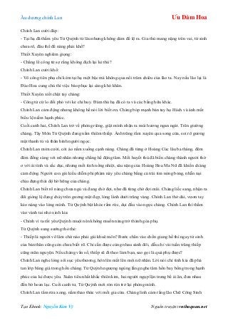 Âu dƣơng chính Lan Ưu Đàm Hoa
Tạo Ebook: Nguyễn Kim Vỹ Nguồn truyện: vnthuquan.net
Chính Lan cƣời đáp:
- Tại hạ đã thầm yêu Tử Quỳnh từ lâu nhƣng không dám để lộ ra. Gia thù mang nặng trên vai, tử sinh
chƣa rõ, đâu thể để nàng phải khổ?
Thiết Xuyên nghiêm giọng:
- Chẳng lẽ công tử sợ rằng không địch lại kẻ thù?
Chính Lan cƣời khổ:
- Võ công tiên phụ chỉ kém tại hạ một bậc mà không qua nổi trăm chiêu của lão ta. Nay nếu lão lại là
Đào Hoa cung chủ thì việc báo phục lại càng khó khăn.
Thiết Xuyên xiết chặt tay chàng:
- Công tử cứ lo đối phó với kẻ chỉ huy. Đám thủ hạ đã có ta và các bằng hữu khác.
Chính Lan cảm động nhƣng không hề nói lời biết ơn. Chàng bóp mạnh bàn tay họ Hách và ánh mắt
biểu lộ niềm hạnh phúc.
Cuối canh hai, Chính Lan trở về phòng riêng, giật mình nhận ra mùi hƣơng ngan ngát. Trên giƣờng
chàng, Tây Môn Tử Quỳnh đang nằm thiêm thiếp. Ánh trăng rằm xuyên qua song cửa, soi rõ gƣơng
mặt thanh tú và thân hình ngƣời ngọc.
Chính Lan mỉm cƣời, cởi áo nằm xuống cạnh nàng. Chàng đã từng ở Hoàng Cúc lâu ba tháng, đêm
đêm đồng sàng với nữ nhân nhƣng chẳng hề động tâm. Mối huyết thù đã biến chàng thành ngƣời thờ
ơ với ái tình và sắc dục, nhƣng mối tình nồng nhiệt, sâu nặng của Hoàng Hoa Ma Nữ đã khiến chàng
cảm động. Ngƣời con gái kiều diễm phi phàm này yêu chàng bằng cả trái tim nóng bỏng, nhẫn nại
chịu đựng thái độ hờ hững của chàng.
Chính Lan biết rõ nàng chƣa ngủ và đang chờ đợi, nhƣ đã từng chờ đợi mãi. Chàng liếc sang, nhận ra
đôi giòng lệ đang chảy trên gƣơng mặt đẹp, lóng lánh dƣới trăng vàng. Chính Lan thở dài, vƣơn tay
kéo nàng vào lòng mình. Tử Quỳnh bật khóc rấm rức, dụi đầu vào ngực chàng. Chính Lan thì thầm
vào vành tai nhỏ xinh kia:
- Chính vì ta rất yêu Quỳnh muội nên không muốn nàng trở thành góa phụ.
Tử Quỳnh sung sƣớng thỏ thẻ:
- Thiếp là ngƣời võ lâm chứ nào phải gái khuê môn? Bƣớc chân vào chốn giang hồ thì ngay tử sinh
của bản thân cũng còn chƣa biết rõ. Chỉ cần đƣợc cùng nhau sánh đôi, dẫu chỉ vài tuần trăng thiếp
cũng mãn nguyện. Nếu chàng vắn số, thiếp sẽ đi theo làm bạn, sao gọi là quả phụ đƣợc?
Chính Lan nghe lòng sôi sục yêu thƣơng, hôn lên mắt lên môi nữ nhân. Lời nói chí tình kia đã phá
tan lớp băng giá trong hồn chàng. Tử Quỳnh ngƣợng ngùng lắng nghe tâm hồn bay bổng trong hạnh
phúc của kẻ đƣợc yêu. Xuân tiêu nhất khắc thiên kim, hai ngƣời ngụp lặn trong bể ái ân, đƣa nhau
đến bờ hoan lạc. Cuối canh tƣ, Tử Quỳnh mới rón rén trở lại phòng mình.
Chính Lan tắm rửa xong, nằm thao thức với mối gia cừu. Chàng linh cảm rằng lão Chữ Công Sinh
 