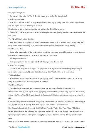 Âu dƣơng chính Lan Ưu Đàm Hoa
Tạo Ebook: Nguyễn Kim Vỹ Nguồn truyện: vnthuquan.net
Nhị ngốc ấp úng hỏi:
- Đại ca, nay thiên niên Hà Thủ Ô đã mất, chúng ta còn ở lại đây làm gì nữa?
Chính Lan cƣời nhạt:
- Phen này ta đến kinh sƣ cốt là để giết lão cẩu thái giám Ngụy Trung Hiền, dẫu chết cũng chẳng từ
nan. Ba ngƣơi cứ trở về Trƣờng An trƣớc đi.
Ba gã ngốc sợ hãi im lặng, chẳng dám mở miệng nữa. Thiết Xuyên gật gù:
- Quả là một ý tƣởng tuyệt diệu. Nhƣng trƣớc hết phải vào hoàng cung xem bệnh tình Sùng Trinh thế
nào cái đã.
Tây Môn Tố Bình trổ tài Gia Cát:
- Sáng mai, chúng ta cố gắng điều tra cho ra tƣ dinh của quan thái y, bắt cóc lão và tƣớng công hóa
trang thành lão mà vào cung. Mạn muội sẽ theo chàng để chuẩn bệnh cho hoàng thƣợng.
Chính Lan lắc đầu:
- Ý của ta lại khác, thiên tử lâm bệnh tất thái y phải túc trực trong cung, không đƣợc về nhà, làm sao
bắt đƣợc lão? Đêm nay ta và Thi Mạn sẽ đột nhập tử cấm thành.
Thiết Xuyên mỉm cƣời:
- Hoàng cung rắc rối nhƣ mê trận, biết thánh thƣợng nằm ở đâu mà tìm?
Chính Lan dịu giọng:
- Tiêu nhạc phụ từng làm viên ngoại Lang bộ lễ vài năm, ngƣời đã chỉ dẫn rõ ràng từng đƣờng đi
nƣớc bƣớc. Long nhan bị bệnh tất phải nằm ở cung Càn Thanh, phía sau tử cấm thành.
Tố Bình lo lắng:
- Nếu vậy bọn thiếp cũng đi theo, lỡ tƣớng công gặp rắc rối còn có ngƣời tƣơng trợ. Thị vệ trong
cung đông nhƣ kiến cỏ, thiếp chẳng an tâm chút nào.
Chính Lan đồng ý:
- Thế cũng đƣợc, chƣ vị cứ nép bên ngoài thành, khi nào nghe tiếng hú thì vào giải vây.
Đầu canh hai đêm ấy, bốn ngƣời nai nịt gọn gàng, toàn thân hắc y, đi bọc vòng ngoài để đến mạn tây
thành. Hán Trung Tam Ngốc quá nặng nề, không vƣợt nổi bức tƣờng thành cao ba trƣợng nên phải ở
nhà.
Chƣa vào đông mà tiết trời lạnh lẽo, vầng trăng rằm mờ nhạt, ẩn hiện sau lớp mây mù. Nửa canh giờ
sau, bọn Chính Lan đã có mặt dƣới chân Nguyệt Đàn, rồi từ đó tiến vào thành.
Bắc Kinh có năm đàn để thiên tử tế lễ, đó là Nhật, Nguyệt, Thiên, Địa, Thần Nông. Nhật đàn ở
hƣớng đông. Nguyệt đàn ở hƣớng tây, Địa đàn ở hƣớng bắc, còn Thiên đàn và Thần Nông đàn tọa
lạc song song với nhau ở hƣớng nam trong phạm vi ngoại thành và hai bên đƣờng trục chính bắc
nam.
Bốn ngƣời lần lƣợt vƣợt tƣờng thành, tƣờng hoàng thành, đến đƣợc phía sau Tử Cấm Thành bên kia
 