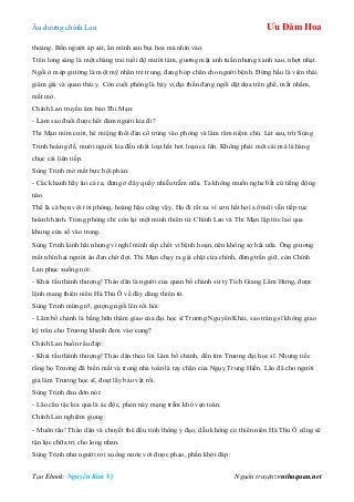 Âu dƣơng chính Lan Ưu Đàm Hoa
Tạo Ebook: Nguyễn Kim Vỹ Nguồn truyện: vnthuquan.net
thoáng. Bốn ngƣời áp sát, ẩn mình sau bụi hoa mà nhìn vào.
Trên long sàng là một chàng trai tuổi độ mƣời tám, gƣơng mặt anh tuấn nhƣng xanh xao, nhợt nhạt.
Ngồi ở mép giƣờng là một mỹ nhân trẻ trung, đang bóp chân cho ngƣời bệnh. Đứng hầu là viên thái
giám già và quan thái y. Còn cuối phòng là bảy vị đại thần đang ngồi dật dựa trên ghế, mắt nhắm,
mắt mở.
Chính Lan truyền âm bảo Thi Mạn:
- Làm sao đuổi đƣợc hết đám ngƣời kia đi?
Thi Mạn mỉm cƣời, hé miệng thổi đàn cổ trùng vào phòng và lâm râm niệm chú. Lát sau, trừ Sùng
Trinh hoàng đế, mƣời ngƣời kia đều nhất loạt hắt hơi loạn cả lên. Không phải một cái mà là hàng
chục cái liên tiếp.
Sùng Trinh mở mắt bực bội phán:
- Các khanh hãy lui cả ra, đừng ở đây quấy nhiễu trẫm nữa. Ta không muốn nghe bất cứ tiếng động
nào.
Thế là cả bọn vội rời phòng, hoàng hậu cũng vậy. Họ đi rất xa vì cơn hắt hơi xổ mũi vẫn tiếp tục
hoành hành. Trong phòng chỉ còn lại một mình thiên tử. Chính Lan và Thi Mạn lập tức lao qua
khung cửa sổ vào trong.
Sùng Trinh kinh hãi nhƣng vì nghĩ mình sắp chết vì bệnh hoạn, nên không sợ hãi nữa. Ông giƣơng
mắt nhìn hai ngƣời áo đen chờ đợi. Thi Mạn chạy ra gài chặt cửa chính, đứng trấn giữ, còn Chính
Lan phục xuống nói:
- Khải tấu thánh thƣợng! Thảo dân là ngƣời của quan bố chánh sứ ty Tích Giang Lâm Hƣng, đƣợc
lệnh mang thiên niên Hà Thủ Ô về đây dâng thiên tử.
Sùng Trinh mừng rỡ, gƣợng ngồi lên rồi hỏi:
- Lâm bố chánh là bằng hữu thâm giao của đại học sĩ Trƣơng Nguyên Khải, sao tráng sĩ không giao
kỳ trân cho Trƣơng khanh đem vào cung?
Chính Lan buồn rầu đáp:
- Khải tấu thánh thƣợng! Thảo dân theo lời Lâm bố chánh, đến tìm Trƣơng đại học sĩ. Nhƣng tiếc
rằng họ Trƣơng đã biến mất và trong nhà toàn là tay chân của Ngụy Trung Hiền. Lão đã cho ngƣời
giả làm Trƣơng học sĩ, đoạt lấy bảo vật rồi.
Sùng Trinh đau đớn nói:
- Lão cẩu tặc kia quả là ác độc, phen này mạng trẫm khó vẹn toàn.
Chính Lan nghiêm giọng:
- Muôn tâu! Thảo dân và chuyết thê đều tinh thông y đạo, dẫu không có thiên niên Hà Thủ Ô cũng sẽ
tận lực chữa trị cho long nhan.
Sùng Trinh nhƣ ngƣời rơi xuống nƣớc với đƣợc phao, phấn khởi đáp:
 