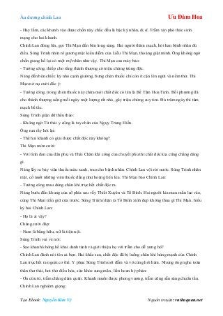 Âu dƣơng chính Lan Ưu Đàm Hoa
Tạo Ebook: Nguyễn Kim Vỹ Nguồn truyện: vnthuquan.net
- Hay lắm, các khanh vào đƣợc chốn này chắc đều là bậc kỳ nhân, dị sĩ. Trẫm xin phó thác sinh
mạng cho hai khanh.
Chính Lan đứng lên, gọi Thi Mạn đến bên long sàng. Hai ngƣời thăm mạch, hỏi han bệnh nhân đủ
điều. Sùng Trinh nhìn rõ gƣơng mặt kiều diễm của Liễu Thi Mạn, thoáng giật mình. Ông không ngờ
chốn giang hồ lại có một mỹ nhân nhƣ vậy. Thi Mạn cau mày bảo:
- Tƣớng công, thiếp cho rằng thánh thƣợng có triệu chứng trúng độc.
Nàng đến bên chiếc kỷ nhỏ cạnh giƣờng, bƣng chén thuốc chỉ còn ít cặn lên ngửi và nếm thử. Thi
Mạn nở nụ cƣời đắc ý:
- Tƣớng công, trong chén thuốc này chứa một chất độc có tên là Bế Tâm Hoa Tinh. Đối phƣơng đã
cho thánh thƣợng uống mỗi ngày một lƣợng rất nhỏ, gây triệu chứng suy tim. Đủ trăm ngày thì tâm
mạch bế tắc.
Sùng Trinh giận dữ thều thào:
- Không ngờ Từ thái y cũng là tay chân của Ngụy Trung Hiền.
Ông run rẩy hỏi lại:
- Thế hai khanh có giải đƣợc chất độc này không?
Thi Mạn mỉm cƣời:
- Với linh đan của dân phụ và Thái Chân khí công của chuyết phu thì chất độc kia cũng chẳng đáng
gì.
Nàng lấy ra bảy viên thuốc màu xanh, trao cho bệnh nhân. Chính Lan vội rót nƣớc. Sùng Trinh nhăn
mặt, cố nuốt những viên thuốc đắng nhƣ hoàng liên kia. Thi Mạn bảo Chính Lan:
- Tƣớng công mau dùng chân khí trục hết chất độc ra.
Nàng bƣớc đến khung cửa sổ phía sau vẫy Thiết Xuyên và Tố Bình. Hai ngƣời kia mau mắn lao vào,
cùng Thi Mạn trấn giữ cửa trƣớc. Sùng Trinh nhận ra Tố Bình xinh đẹp không thua gì Thi Mạn, hiếu
kỳ hỏi Chính Lan:
- Họ là ai vậy?
Chàng cƣời đáp:
- Nam là bằng hữu, nữ là tiện nội.
Sùng Trinh vui vẻ nói:
- Sao khanh không hề khai danh tánh và giới thiệu họ với trẫm cho dễ xƣng hô?
Chính Lan đành nói tên cả bọn. Hai khắc sau, chất độc đã bị luồng chân khí hùng mạnh của Chính
Lan trục hết ra ngoài cơ thể. Y phục Sùng Trinh ƣớt đẫm và vô cùng hôi hám. Nhƣng ông nghe toàn
thân thƣ thái, hơi thở điều hòa, sức khỏe sung mãn, liền hoan hỷ phán:
- Ơn cứu tử, trẫm chẳng dám quên. Khanh muốn đƣợc phong vƣơng, trẫm cũng sẵn sàng chuẩn tấu.
Chính Lan nghiêm giọng:
 