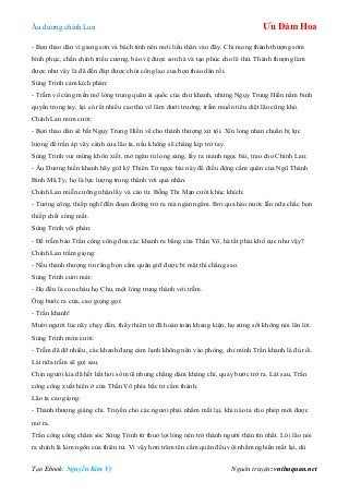 Âu dƣơng chính Lan Ưu Đàm Hoa
Tạo Ebook: Nguyễn Kim Vỹ Nguồn truyện: vnthuquan.net
- Bọn thảo dân vì giang sơn và bách tính nên mới liều thân vào đây. Chỉ mong thánh thƣợng sớm
bình phục, chấn chỉnh triều cƣơng, bảo vệ đƣợc sơn hà và tạo phúc cho lê thứ. Thánh thƣợng làm
đƣợc nhƣ vậy là đã đến đáp đƣợc chút công lao của bọn thảo dân rồi.
Sùng Trinh cảm kích phán:
- Trẫm vô cùng mến mộ lòng trung quân ái quốc của chƣ khanh, nhƣng Ngụy Trung Hiền nắm binh
quyền trong tay, lại có rất nhiều cao thủ võ lâm dƣới trƣớng, trẫm muốn tiêu diệt lão cũng khó.
Chính Lan mỉm cƣời:
- Bọn thảo dân sẽ bắt Ngụy Trung Hiền về cho thánh thƣợng xử tội. Xin long nhan chuẩn bị lực
lƣợng để trấn áp vây cánh của lão ta, nếu không sẽ chẳng kịp trở tay.
Sùng Trinh vui mừng khôn xiết, mở ngăn tủ long sàng, lấy ra mảnh ngọc bài, trao cho Chính Lan:
- Âu Dƣơng hiền khanh hãy giữ kỹ Thiên Tử ngọc bài này để điều động cấm quân của Ngũ Thành
Binh Mã Ty, họ là lực lƣợng trung thành với quả nhân.
Chính Lan miễn cƣỡng nhận lấy và cáo từ. Bỗng Thi Mạn cƣời khúc khích:
- Tƣớng công, thiếp nghĩ đến đoạn đƣờng trở ra mà ngán ngẩm. Bơi qua hào nƣớc lẫn nữa chắc bọn
thiếp chết cóng mất.
Sùng Trinh vội phán:
- Để trẫm bảo Trần công công đƣa các khanh ra bằng cửa Thần Võ, hà tất phải khổ cực nhƣ vậy?
Chính Lan trầm giọng:
- Nếu thánh thƣợng tin rằng bọn cấm quân giữ đƣợc bí mật thì chẳng sao.
Sùng Trinh cƣời mát:
- Họ đều là con cháu họ Chu, một lòng trung thành với trẫm.
Ông bƣớc ra cửa, cao giọng gọi:
- Trần khanh!
Mƣời ngƣời lúc nãy chạy đến, thấy thiên tử đã hoàn toàn khang kiện, họ sửng sốt không nói lên lời.
Sùng Trinh mỉm cƣời:
- Trẫm đã đỡ nhiều, các khanh đang cảm lạnh không nên vào phòng, chỉ mình Trần khanh là đủ rồi.
Lát nữa trẫm sẽ gọi sau.
Chín ngƣời kia đã hết hắt hơi sổ mũi nhƣng chẳng dám kháng chỉ, quay bƣớc trở ra. Lát sau, Trần
công công xuất hiện ở cửa Thần Võ phía bắc tử cấm thành.
Lão ta cao giọng:
- Thánh thƣợng giáng chỉ. Truyền cho các ngƣơi phải nhắm mắt lại, khi nào ta cho phép mới đƣợc
mở ra.
Trần công công chăm sóc Sùng Trinh từ thuở lọt lòng nên trở thành ngƣời thân tín nhất. Lời lão nói
ra chính là kim ngôn của thiên tử. Vì vậy hơn trăm tên cấm quân đều vội nhắm nghiền mắt lại, dù
 