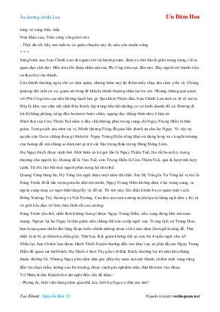 Âu dƣơng chính Lan Ưu Đàm Hoa
Tạo Ebook: Nguyễn Kim Vỹ Nguồn truyện: vnthuquan.net
lòng vô cùng thắc mắc.
Nửa khắc sau, Trần công công mới nói:
- Thôi đủ rồi, hãy mở mắt ra và quên chuyện này đi, nếu còn muốn sống.
* * *
Sáng hôm sau, bọn Chính Lan đi ngƣợc trở lại hƣớng nam, đem xe chở thuốc giấu trong rừng, rồi ra
quan đạo chờ đợi. Đến trƣa thì đoàn nhân mã của Phi Ƣng tiêu cục đến nơi. Bảy ngƣời trở thành tiêu
sƣ theo họ vào thành.
Cửa thành thƣờng ngày chỉ có cấm quân, nhƣng hôm nay lại thêm mấy chục tên cẩm y thị vệ. Chúng
giƣơng đôi mắt cú vọ, quan sát từng lữ khách, thỉnh thoảng chặn lại tra xét. Nhƣng chúng quá quen
với Phi Ƣng tiêu cục nên không hạch hỏi gì. Qua khỏi Thiên đàn, bọn Chính Lan tách ra đi về mé tả.
Đây là khu vực sầm uất nhất Bắc Kinh, tập trung hầu hết những cơ sở kinh doanh đồ sộ. Đƣờng đi
lót đá bằng phẳng, rộng đến ba mƣơi bƣớc chân, ngang dọc thẳng thớn nhƣ ô bàn cờ.
Dinh thự của Cửu Thiên Tuế nằm ở đây chứ không phải trong cung, dù Ngụy Trung Hiền là thái
giám. Trong suốt sáu năm tại vị, Minh Quang Tông đã giao hết chính sự cho họ Ngụy. Vì vậy uy
quyền của lão ta chẳng thua gì thiên tử. Ngụy Trung Hiền công khai sử dụng long xa và nghi trƣợng
của hoàng đế mà chẳng ai dám nói gì trừ các bậc trung thần trong Đảng Đông Lâm.
Họ Ngụy thích đƣợc nịnh hót. Một hôm có kẻ gọi lão là Ngụy Thiên Tuế, lão rất hoan hỷ, trọng
thƣởng cho ngƣời ấy. Hoàng đế là Vạn Tuế, còn Trung Hiền là Cửu Thiên Tuế, quả là hợp tình hợp
cảnh. Từ đó, lão bắt mọi ngƣời phải xƣng hô nhƣ thế.
Quang Tông băng hà, Hy Tông lên ngôi đƣợc một năm thì chết. Em Hy Tông là Tƣ Tông kế vị tức là
Sùng Trinh. Biết tân vƣơng muốn diệt trừ mình, Ngụy Trung Hiền không dám ở lại trong cung, ra
ngoài cung mua cơ ngơi thật lộng lẫy và đồ sộ. Từ nơi này, lão điều khiển ba cơ quan mật vụ là
Đông Xƣởng, Tây Xƣởng và Nội Xƣởng. Cao thủ của tam xƣởng tuyển lựa từ hàng ngũ cẩm y thị vệ
và giới hắc đạo võ lâm, bản lãnh rất cao cƣờng.
Sùng Trinh yếu thế, nhất thời không làm gì đƣợc Ngụy Trung Hiền, nếu vọng động khó mà toàn
mạng. Ngƣợc lại họ Ngụy là thái giám nên chẳng thể nào cƣớp ngôi vua. Trong lịch sử Trung Hoa,
bọn hoạn quan nhiều lần lũng đoạn triều chính nhƣng chƣa có kẻ nào dám lên ngôi hoàng đế. Thứ
nhất là sẽ bị cả thiên hạ chống lại. Thứ hai, thái giám không thể có con thì truyền ngôi cho ai?
Nhắc lại, bọn Chính Lan đƣợc Hách Thiết Xuyên hƣớng dẫn vào khu vực có phủ đệ của Ngụy Trung
Hiền để quan sát tình hình. Họ Hách ở Sơn Tây gần với Bắc Kinh, thƣờng lui tới nên khá thông
thuộc đƣờng lối. Nhƣng Ngụy phủ nằm dựa góc phía tây nam của nội thành, chiếm một vùng rộng
đến vài chục mẫu, tƣờng cao ba trƣợng, đƣợc canh gác nghiêm mật, thật khó mà vào đƣợc.
Vô Nhân Kiếm Khách thở dài nghĩ đến vấn đề khác:
- Phòng ốc, biệt viện hàng trăm gian thế kia, biết họ Ngụy ở đâu mà tìm?
 