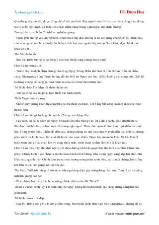 Âu dƣơng chính Lan Ưu Đàm Hoa
Tạo Ebook: Nguyễn Kim Vỹ Nguồn truyện: vnthuquan.net
Quả đúng vậy, có vào đƣợc cũng chỉ vô ích mà thôi. Bảy ngƣời vừa đi vừa quan sát chẳng dám dừng
lại vị sợ bị nghi ngờ. Cả bọn tìm khách điếm hạng trung nghỉ ngơi, chờ đêm xuống.
Trong bữa cơm chiều Chính Lan nghiêm giọng:
- Ngụy phủ phòng vệ sum nghiêm, nhân thủ đông đảo, chúng ta có vào cũng chẳng ích gì. Đêm nay,
chƣ vị ở ngoài, mình ta vào là đủ. Nếu ta thất bại mọi ngƣời hãy trở lại Nam Kinh dọn nhà đi nơi
khác ẩn dật.
Thi Mạn biến sắc:
- Sao lúc trƣớc tƣớng công đồng ý cho bọn thiếp cùng chung hoạn nạn?
Chính Lan mỉm cƣời:
- Trƣớc đây, ta định chặn đƣờng tấn công Ngụy Trung Hiền khi lão rời phủ đệ vào triều dự chầu
sáng. Nhƣng nay Sùng Trinh hoàng đế cho biết họ Ngụy cáo ốm, đã lâu không vào cung nữa. Giết hổ
tại hang chẳng dễ dàng gì, một mình ta còn có cơ hội thoát thân hơn.
Tố Bình nháy Thi Mạn rồi thản nhiên nói:
- Tƣớng công dạy rất phải, bọn thiếp xin tuân mệnh.
Thiết Xuyên trầm giọng:
- Giết Ngụy Trung Hiền thì công tử khó mà thoát ra đƣợc. Chi bằng bắt sống lão làm mộc che thân
thì tốt hơn.
Chính Lan biết gã lo lắng cho mình. Chàng cảm động đáp:
- Hay lắm, tại hạ sẽ xách cổ Ngụy Trung Hiền chạy thẳng vào Tử Cấm Thành, giao cho thiên tử.
Bàn bạc một hồi lâu, cả bọn mới về phòng nghỉ ngơi. Theo thói quen, Chính Lan ngồi điều tức một
lúc. Từ ngày rời miếu Thần Hổ đến nay, chàng không có dịp tọa công. Nay đã đến lúc sinh tử, chàng
phải kiểm tra kinh mạch lần cuối để bƣớc vào cuộc chiến. Dƣợc lực của món Thất Xà Hà Thủ Ô
hoàn toàn dung hoá, chân khí vô cùng sung mãn, cuồn cuộn từ đan điền tỏa đi khắp nơi.
Chính Lan thấy vậy, thử đƣa nội lực đi theo đƣờng lối khẩu quyết lớp thứ tám của Thái Chân tâm
pháp. Chàng kinh ngạc nhận ra mình hoàn thành rất dễ dàng, liền luyện ngay sang lớp thứ chín. Hai
khắc sau, quanh thân Chính Lan tỏa ra màn sƣơng mỏng màu xanh biếc, và từ mũi chàng, hai luồng
khí bắn ra dài hơn gang, rồi lại thu vào.
Thi Mạn, Tố Bình mừng rỡ ôm nhau nhƣng chẳng dám gây tiếng động. Lát sau, Chính Lan xả công,
nghiêm giọng hỏi họ:
- Phải chăng hai nàng đã cho ta uống nhánh thiên niên Hà Thủ Ô?
Thiên Tử khỏi bệnh, kỳ trân xem nhƣ bị Ngụy Trung Hiền đoạt mất, hai nàng chẳng cần phải dấu
giếm nữa.
Tố Bình mỉm cƣời đáp:
- Lúc ấy, tƣớng công thọ thƣơng trầm trọng, bọn thiếp đành phải ngộ biến tùng quyền. Hoàng đế có
 