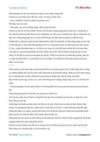 Âu dƣơng chính Lan Ưu Đàm Hoa
Tạo Ebook: Nguyễn Kim Vỹ Nguồn truyện: vnthuquan.net
chết cũng mặc kệ lão, bọn thiếp chỉ mong sao cứu đƣợc chàng thôi.
Chính Lan cảm động, bƣớc đến ôm cả hai vào lòng và thắc mắc:
- Vậy ra nhánh kỳ trân bị cƣớp kia là giả hay sao?
Thi Mạn cƣời rúc rích:
- Thƣa phải, chỉ có hai miếng mỏng ở đầu là thực mà thôi.
Chính Lan nhớ lại lời Hách Thiết Xuyên, biết lão già sử dụng song hoàn đã giả làm Trƣơng học sĩ
kia chính là một trong Phi Hoàn tứ lão ở Ngũ Đài sơn. Nhƣ vậy còn đến ba lão nữa và chàng khó mà
địch nổi. Chàng từng nghe nói về tuyệt kỹ Phi Hoàn của bốn anh em nhà họ Lý đất Sơn Tây.
Những chiếc vòng đen tuyền kia làm bằng Huyền Thiết rất cứng rắn, lại thêm hàng răng cƣa sắc bén
có thể chặt gãy cả đao kiếm thông thƣờng. Nối với vòng thép là một sợi thiết luyện dài nửa trƣợng.
Vì vậy, xa gần đều đánh đƣợc cả. Ai đã lọt vào vòng vây của Phi Hoàn trận thì khó mà thoát thân.
Cảm giác tử vong đè nặng không làm cho Chính Lan sợ hãi. Mà chỉ khiến chàng gần gũi với thê
thiếp. Có thể đây là lần cuối cùng đƣợc kề cận họ. Chính Lan dìu hai mỹ nhân đến giƣờng, nhìn họ
với ánh mắt đắm đuối và có đôi chút xót xa. Thi Mạn và Tố Bình nào hiểu đƣợc ẩn tình, háo hức
chìm vào hoan lạc.
* * *
Giữa canh ba, dƣới ánh trăng cuối thu khi mờ khi tỏ, bảy bóng ngƣời tiến về phía Ngụy phủ. Tƣờng
cao nhƣng không dày nên bọn quân canh chẳng thể đi lại trên đầu tƣờng, nhƣng cứ cách năm trƣợng
lại có một địch lâu và chắc chắn bên trong tƣờng có những toán tuần tra đi lại suốt đêm.
Bọn Chính Lan ẩn nấp sau bụi cây, cách chân tƣờng mƣời trƣợng. Nghe tiếng chó sủa, Thi Mạn thì
thầm:
- Tƣớng công phải rắc lên ngƣời nhiều Vô Hƣơng phấn mới mong qua mặt đƣợc bọn lang khuyển
kia.
Nàng rút gói bột phấn rải lên đầu cổ, y phục của Chính Lan.
Nãy giờ mai phục, bọn Chính Lan đã phát hiện qui luật canh phòng của bọn thị vệ địch lâu, cứ ba
khắc đổi gác một lần.
Ánh trăng vừa khuất sau đám mây, trời đất vụt tối sầm, Chính Lan lao nhƣ tên bắn về phía chân
tƣờng. Trong khoảng khắc này, nhãn tuyến của bọn thị vệ mờ đi vì sự thay đổi ánh sáng đột ngột,
chẳng thể nhận ra có ngƣời vƣợt bãi đất trống. Gia dĩ, khinh công của Chính Lan nhanh nhƣ thiểm
điện, lƣớt đi tựa cánh dơi đêm, chỉ ba bƣớc nhảy đã đến nơi.
Chàng lập tức dán mình vào mặt tƣờng, bò lên địch lâu trên đầu. Sinh tử huyền quang đƣợc đả thông,
công phu Bích Hổ công càng thêm lợi hại.
Chính Lan mau chóng vƣợt độ cao ba trƣợng, một tay bám mép gạch, một tay xạ đạo huyết tuyến
điểm hồng vào á huyệt gã thị vệ, rồi mới nhảy vào.
 