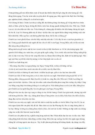 Âu dƣơng chính Lan Ưu Đàm Hoa
Tạo Ebook: Nguyễn Kim Vỹ Nguồn truyện: vnthuquan.net
Chàng không giết mà điểm thêm một số huyệt đạo khiến thân thể gã cứng đơ nhƣ tƣợng gỗ, vẫn
đứng hiên ngang. Vừa lúc toán tuần tra phía dƣới đi ngang qua, thấy ngƣời trên địch lâu vẫn đứng
gác nghiêm chỉnh, chẳng hề có chút hoài nghi.
Chờ chúng đi khỏi, Chính Lan nhảy xuống đất chứ không dùng cầu thang gỗ. Cũng nhƣ bao nhiêu
dinh cơ khác, phủ họ Ngụy chẳng thể thiếu vƣờn hoa chung quanh những kiến trúc. Nhờ vậy, Chính
Lan có vật che chắn mà tiến vào. Trên đƣờng đi, chàng gặp rất nhiều chó dữ nhƣng chúng chỉ ngửi
rồi bỏ đi. Loại Vô Hƣơng phấn này là dƣợc vật độc đáo của ngƣời Miêu dùng trong những cuộc săn
bắt mãnh thú. Đến cọp beo còn không phát hiện đƣợc thì lũ chó có đáng gì?
Chính Lan vƣợt gần hết hoa viên thì thấy một dãy nhà dài. Có lẽ đây là nơi ở của bọn gia nhân, tỳ
nữ. Chàng quyết định bắt một ngƣời để hỏi cho rõ chỗ ở của Ngụy Trung Hiền, nếu cứ lần mò mãi
đến sáng cũng chẳng tìm ra.
Bỗng cánh cửa gỗ trƣớc mặt hé mở và một ả tiểu tỳ thắt bím bƣớc ra. Cô bé che miệng ngáp, liếc
quanh rồi đi thẳng vào vƣờn hoa, cởi giải quần ngồi xuống. Té ra ả mắc tiểu mà làm biếng xuống bếp
nên xả đại ở nơi này.Tiểu tỳ trút xong bầu tâm sự, khoan khoái đứng lên, định trở lại phòng ngủ. Nào
ngờ một bàn tay đã bịt chặt lấy miệng và hơi thép lạnh toát ra cần cổ.
Chính Lan lạnh lùng nói:
- Nếu nàng chịu khai ra ngọa phòng của Ngụy Trung Hiền, ta hứa sẽ không sát hại.
Ả tiểu tỳ mới mƣời lăm, mƣời sáu nên rất sợ chết, run rẩy khai liền.
Chính Lan hiểu rõ đƣờng đi nƣớc bƣớc và điểm huyệt ngủ, giấu ả vào bụi hoa rậm nhất.
Chính Lan tiến về khu trung tâm, nơi có chín cây hòe cao ngất. Nhờ khinh công tuyệt thế và Vô
Hƣơng phấn, chàng qua mắt đƣợc bọn thị vệ tuần tra cùng đàn chó. Đến nơi, Chính Lan dừng lại
quan sát tòa biệt viện kia. Chín cây hòe nằm cách nhau đều đặn phía trong bức tƣờng vây thấp. Cổng
vào bằng song thép rèn nhƣng chẳng có ai canh giữ cả. Nếu không đƣợc ả nữ tỳ chỉ dẫn, chẳng bao
giờ Chính Lan lại nghĩ rằng đây là nơi nghỉ ngơi của Ngụy Trung Hiền.
Bỗng từ trên tán cây rậm rạp vọng ra tiếng cú rúc rất thê lƣơng. Chính Lan giật mình, dƣơng cặp mắt
tinh tƣờng nhìn lên. Nhờ vậy, chàng phát hiện có hàng trăm con ác điểu, biểu hiện cho điều xấu kia,
đang đậu im lìm trên chín cây hòe.
Chính Lan cau mày suy nghĩ, toát mồ hôi nhớ ra một đại ma đầu có tên là Miêu Ƣng Lão Tổ, ẩn cƣ
trên ngọn Quân Đô sơn phía bắc đế đô. Đàn chim cú của lão Phƣơng Kỳ Du vô cùng thông linh và
lợi hại. Móng và lông của chúng đƣợc tẩm kỳ độc, chỉ sƣớt da là chết. Những cú đập cánh của chúng
cũng tỏa ra độc khí làm mê man kẻ địch.
Chính Lan cân phân lợi hại, nghiến răng tung một trái Đảo Thiên thần đạn lên nóc tả tiểu viện. Một
tiếng động kinh hồn làm chấn động cả đêm trăng. Mái nhà sụp xuống, lửa bốc lên ngùn ngụt nhƣng
chẳng hề có bóng ngƣời nào chạy ra. Vậy là đối phƣơng đã dùng kế không thành, dụ chàng vào bẫy.
 