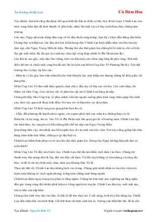 Âu dƣơng chính Lan Ưu Đàm Hoa
Tạo Ebook: Nguyễn Kim Vỹ Nguồn truyện: vnthuquan.net
Tuy nhiên, hỏa khí cũng đạt đƣợc kết quả là khiến đàn ác điểu sợ hãi, bay đi tán loạn. Chính Lan vừa
ném xong thần đạn đã lƣớt nhanh về phía hữu, nhảy lên một cây cổ thụ cách đám cháy chừng tám
trƣợng.
Lúc này, Ngụy phủ nào động nhƣ ong vỡ tổ, đèn đuốc sáng trƣng, bọn thị vệ kéo đến đông nhƣ kiến.
Chúng bủa ra khắp nơi, lùa đàn chó tìm kiếm hung thủ. Chính Lan kiên nhẫn nằm im trên tán cây
rậm rạp, chờ Ngụy Trung Hiền lộ diện. Nhƣng lão cẩu thái giám kia chẳng hề ló mặt ra, chỉ có bốn
lão già xuất hiện. Ba lão già áo xanh tay cầm cặp vòng thép chính là Phi Hoàn tam lão.
Lão thứ tƣ cao gầy, mặc đạo bào trắng, trên vai đậu một con chim ƣng lông đỏ pha vàng. Đôi mắt
diều dữ tợn và chiếc mũi cong kia đã nói lên lai lịch của Miêu Ƣng Lão Tổ Phƣơng Du Kỳ. Tên đội
trƣởng thị vệ chạy lại báo cáo:
- Bẩm tứ vị lão gia, bọn tiểu nhân đã cho linh khuyển lục soát khắp nơi nhƣng chẳng hề thấy giấu vết
hung thủ.
Miêu Ƣng Lão Tổ đảo mắt nhìn quanh, chợt chú ý đến cây cổ thụ cao vút kia. Lão cƣời nhạt, thì
thầm với Hỏa Ƣng. Con vật lao vút về phía tán cây nơi Chính Lan đang ẩn nấp.
Chàng đã thấy Hỏa Ƣng bay về phía mình, liền lộn ngƣời xuống phía dƣới tung chân quặp lấy cành
cây, nhờ vậy qua mắt đƣợc linh điểu. Nó bay trở về đậu trên vai chủ nhân.
Miêu Ƣng Lão Tổ thất vọng cao giọng bảo bọn thị vệ:
- Chắc đối phƣơng đã kịp thoát ra ngoài, các ngƣơi phải tích cực tuần tra, không đƣợc lơ là.
Đám thị vệ dạ vang, tản ra. Lão Tổ và Phi Hoàn tam lão quay gót đi về hƣớng nam. Chính Lan lập
tức bám theo, hy vọng họ sẽ dẫn chàng đến chỗ ẩn nấp của Ngụy Trung Hiền.
Quả đúng nhƣ vậy, nửa khắc sau bốn ngƣời kia rẽ vào một tòa tiểu viện. Nơi này cũng giống hệt nhƣ
hàng trăm kiến trúc khác, chẳng có gì đặc biệt cả.
Chính Lan thầm thán phục cơ trí của lão cẩu thái giám kia. Hèn gì họ Ngụy không khuynh đảo cả
triều đình?
Miêu Ƣng Lão Tổ đẩy cửa bƣớc vào. Chính Lan chờ đủ nửa khắc mới dám vào theo. Chàng rút
thanh trủy thủ mỏng nhƣ lá lúa, đút vào khe cắt then. Vũ khí này không có tên nhƣng vô cùng sắc
bén, và đã là vật tùy thân mấy chục năm của Hoàng Hạc Tú Sĩ.
Then sắt đứt rồi, Chính Lan nhẹ nhàng lách vào trong. Chàng giật mình nhận ra tòa tiểu viện này
hoàn toàn không có vách ngăn phòng, trống trơn chẳng một bóng ngƣời.
Chính Lan đoán ngay trong này phải có tầng ngầm. Chàng bò trên mặt sàn, nghiêng tai lắng nghe,
đến góc trong cùng đột nhiên phát hiện có tiếng ngƣời trò truyện. Chính Lan đƣa tay vuốt mặt sàn,
tìm ra khe của nắp hầm.
Chàng cắm lƣỡi trủy thủ vào khe, lê dần đi để tìm then cài. Cuối cùng, lƣỡi trủy thủ dừng lại, Chính
Lan dồn chân khí vào lƣỡi thép. Cắt đứt then sắt một cách êm ái. Vuông cửa hầm bật lên, để lộ cầu
 