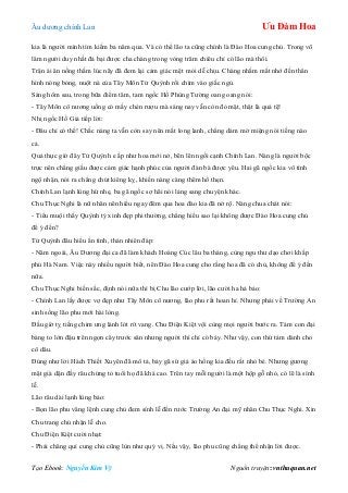 Âu dƣơng chính Lan Ưu Đàm Hoa
Tạo Ebook: Nguyễn Kim Vỹ Nguồn truyện: vnthuquan.net
kia là ngƣời mình tìm kiếm ba năm qua. Và có thể lão ta cũng chính là Đào Hoa cung chủ. Trong võ
lâm ngƣời duy nhất đả bại đƣợc cha chàng trong vòng trăm chiêu chỉ có lão mà thôi.
Trận ái ân nồng thắm lúc nãy đã đem lại cảm giác mệt mỏi dễ chịu. Chàng nhắm mắt nhớ đến thân
hình nóng bỏng, nuột nà của Tây Môn Tử Quỳnh rồi chìm vào giấc ngủ.
Sáng hôm sau, trong bữa điểm tâm, tam ngốc Hồ Phùng Tƣờng oang oang nói:
- Tây Môn cô nƣơng uống có mấy chén rƣợu mà sáng nay vẫn còn đỏ mặt, thật là quá tệ!
Nhị ngốc Hồ Giả tiếp lời:
- Đâu chỉ có thế! Chắc nàng ta vẫn còn say nên mắt long lanh, chẳng dám mở miệng nói tiếng nào
cả.
Quả thực giờ đây Tử Quỳnh e ấp nhƣ hoa mới nở, bẽn lẽn ngồi cạnh Chính Lan. Nàng là ngƣời bộc
trực nên chẳng giấu đƣợc cảm giác hạnh phúc của ngƣời đàn bà đƣợc yêu. Hai gã ngốc kia vô tình
ngộ nhận, nói ra chẳng chút kiêng kỵ, khiến nàng càng thêm hổ thẹn.
Chính Lan lạnh lùng hừ nhẹ, ba gã ngốc sợ hãi nói lảng sang chuyện khác.
Chu Thục Nghi là nữ nhân nên hiểu ngay đêm qua hoa đào kia đã nở rộ. Nàng chua chát nói:
- Tiểu muội thấy Quỳnh tỷ xinh đẹp phi thƣờng, chẳng hiểu sao lại không đƣợc Đào Hoa cung chủ
để ý đến?
Tử Quỳnh đâu hiểu ẩn tình, thản nhiên đáp:
- Năm ngoái, Âu Dƣơng đại ca đã làm khách Hoàng Cúc lâu ba tháng, cùng ngu thƣ dạo chơi khắp
phủ Hà Nam. Việc này nhiều ngƣời biết, nên Đào Hoa cung cho rằng hoa đã có chủ, không để ý đến
nữa.
Chu Thục Nghi biến sắc, định nói nữa thì bị Chu lão cƣớp lời, lão cƣời ha hả bảo:
- Chính Lan lấy đƣợc vợ đẹp nhƣ Tây Môn cô nƣơng, lão phu rất hoan hỉ. Nhƣng phải về Trƣờng An
sinh sống lão phu mới hài lòng.
Đầu giờ tỵ tiếng chim ƣng lảnh lót rít vang. Chu Điện Kiệt vội cùng mọi ngƣời bƣớc ra. Tám con đại
bàng to lớn đậu trên ngọn cây trƣớc sân nhƣng ngƣời thì chỉ có bảy. Nhƣ vậy, con thứ tám dành cho
cô dâu.
Đúng nhƣ lời Hách Thiết Xuyên đã mô tả, bảy gã sứ giả áo hồng kia đều rất nhỏ bé. Nhƣng gƣơng
mặt già dặn đầy râu chứng tỏ tuổi họ đã khá cao. Trên tay mỗi ngƣời là một hộp gỗ nhỏ, có lẽ là sính
lễ.
Lão râu dài lạnh lùng bảo:
- Bọn lão phu vâng lệnh cung chủ đem sính lễ đến rƣớc Trƣờng An đại mỹ nhân Chu Thục Nghi. Xin
Chu trang chủ nhận lễ cho.
Chu Điện Kiệt cƣời nhạt:
- Phải chăng quí cung chủ cũng lùn nhƣ quý vị. Nếu vậy, lão phu cũng chẳng thể nhận lời đƣợc.
 