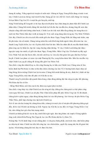 Âu dƣơng chính Lan Ưu Đàm Hoa
Tạo Ebook: Nguyễn Kim Vỹ Nguồn truyện: vnthuquan.net
thang đi xuống. Tiếng ngƣời trò truyện rõ mồn một. Chứng tỏ Ngụy Trung Hiền đang có mặt ở nơi
này. Chính Lan mau chóng vƣợt mƣời ba bậc thang gỗ, ẩn vào chỗ tối. Cách cách chàng vài trƣợng
là bọn Miêu Ƣng Lão Tổ và một lão già béo phị, mắt híp.
Sùng Trinh hoàng đế là ngƣời có tài họa đạo nên đã phác họa chân dung kẻ phản thần để Chính Lan
nhận diện. Chàng biết mình chẳng thể nào địch lại bốn lão đại ma đầu kia, nhƣng lòng đã xem nhẹ
chuyện sống chết nên không chùn bƣớc. Chính Lan chỉ tiếc một điều rằng chàng chỉ mang theo có
một trái Đảo Thiên thần đạn và đã sử dụng rồi. Trái cuối cùng đang nằm trong tay Tây Môn Tố Bình.
Giờ đây, Chính Lan chỉ còn cách liều mình giết cho đƣợc Ngụy Trung Hiền chỉ bằng một chiêu, sau
đó phó mặc cho số mệnh. Chàng tƣởng niệm lần cuối đến bóng hình ngƣời thân, dồn toàn lực vào
thanh Long Tuyền kiếm, lao vút về phía chiếc bàn bát tiên. Bốn lão nhân đều là ma đầu thành danh,
phản ứng cực kỳ thần tốc, lập tức vung chƣởng chặn đƣờng. Vì vậy, Chính Lan không đạt đƣợc
nguyện vọng của mình, cố giết cho đƣợc Ngụy Trung Hiền, Miêu Ƣng Lão Tổ nhanh tay đẩy ngã
Cửu Thiên Tuế nên lão thoát chết, chỉ mất cánh tay tả. Lão cẩu thái giám kêu gào nhƣ heo bị thọc
huyết. Chính Lan phun vòi máu vào mặt Phƣơng Kỳ Du, vung kiếm chém liền. Bốn lão ma đầu vây
chặt Chính Lan, quyết chẳng để chàng đến gần Cửu Thiên Tuế.
Sáu chiếc vòng đen nhánh bay ra, tấn công thƣợng hạ, tả hữu của Chính Lan. Chàng múa tít bảo
kiếm đánh bạt Phi Hoàn và đƣa tả thủ đón chiêu chƣởng của Lão Tổ. Chƣởng kình chạm nhau nổ
lùng bùng, khóe miệng Chính Lan lại ứa máu. Chàng biết mình không đủ sức, đành bỏ ý định sát hại
Ngụy Trung Hiền, toàn tâm đối phó với bốn lão ác ma.
Thanh Long Tuyền kiếm dệt quanh thân chàng, chặn đứng những đợt tấn công của phe đối phƣơng.
Phi Hoàn đại lão rít lên:
- Hồng Nhất Điểm, mối thù của tứ đệ, đêm nay ngƣơi phải trả thôi.
Sáu chiếc vòng thép vây chặt Chính Lan tấn công tới tấp, chẳng cho chàng một cơ hội phản công.
Lâm nguy bất loạn, Chính Lan dở pho Thái Chân kiếm pháp đối phó. Miêu Ƣng Lão Tổ đã nhanh
chóng lƣớt ra phía ngoại, chặn đứng đƣờng thoái lui của đối phƣơng. Lão liên tục dở pho Miêu Ƣng
Thần Thức, phối hợp chƣởng trảo tập kích Chính Lan.
Xét về cán cân lực lƣợng thì chàng thua chắc, nhƣng còn một yếu tố mà phe đối phƣơng chẳng ngờ
đến, đó là việc Chính Lan không sợ chết. Ngƣợc lại, bốn lão ác ma đến với Ngụy Trung Hiền vì lợi
lộc, nên chẳng bao giờ chịu bán mạng mình.
Chính Lan khẳng khái đi vào tử địa, chính khí ngời ngời, làm tăng thêm sức mạnh. Chàng nghiến
răng xuất chiêu Hiểu Phong Tàn Nguyệt, lao vào Phi Hoàn nhị lão Lý Kim Trì.
Hoàng Hạc Tú Sĩ danh lừng vũ nội chẳng phải vì công lực thông thần, mà trƣớc tiên, nhờ kiếm pháp
ảo diệu tuyệt luân. Chính Lan dồn hết công lực vào chiêu kiếm, quyết lấy mạng nhị lão để giảm bớt
áp lực. Nếu không chàng khó mà duy trì đƣợc lâu hơn.
 