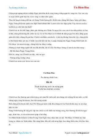 Âu dƣơng chính Lan Ưu Đàm Hoa
Tạo Ebook: Nguyễn Kim Vỹ Nguồn truyện: vnthuquan.net
Chàng ngờ ngàng nhận ra khắp Ngụy phủ đén đuốc sáng trƣng, tiếng ngựa hí vang trời. Nơi nơi xảy
ra cuộc chiến giữa bọn thị vệ áo vàng và đám cấm quân.
Theo kế hoạch chàng đã bàn với Sùng Trinh hoàng đế, thì khi nào chàng bắt đƣợc, hoặc giết đƣợc
Ngụy Trung Hiền thì quân của Ngũ Thành Binh Mã Ty mới tiến vào Ngụy phủ. Vậy mà tại sao họ
lại khởi sự sớm hơn dự định?
Chính Lan sờ lại thắt lƣng, phát giác không còn Thiên Tử ngọc bài, sau cơn ái ân nồng nhiệt với hai
ái thê, chàng đã không để ý đến vật ấy. Có lẽ Thi Mạn và Tố Bình đã dùng ngọc bài điều động quan
quân khi thấy chàng đi quá lâu. Chính Lan thầm cảm kích, vì nếu họ không làm nhƣ vậy, chàng khó
có thể thoát khỏi nơi này. Chính Lan dồn hết sức tàn. Loạng choạng ôm Ngụy Trung Hiền bƣớc đi.
Chỉ đƣợc vài mƣơi trƣợng, chàng kiệt lực khụy xuống.
Nhƣng có một bóng ngƣời đã lao đến đỡ đần, đó là Liễu Thi Mạn. Nàng cố nén lo âu thét vang:
- Đã bắt đƣợc Ngụy Trung Hiền.
Dứt lời, nàng vực Chính Lan dậy, nức nở gọi:
- Tƣớng công, tƣớng công.
Chính Lan mỉm cƣời chìm vào cơn mê.
Ưu Đàm Hoa
Âu dƣơng chính Lan
Hồi 10
Tuyệt xứ phùng sinh vân mộng giản
Vu hồ hào kiệt hội cố nhân
Chính Lan thọ thƣơng quá trầm trọng, mê man bất tỉnh suốt nửa tháng trời chẳng hề mở mắt, cơ thể
chàng ngày càng hƣ nhƣợc, hơi thở mong manh.
Biết chàng khó thoát chết, bọn Thi Mạn gạt nƣớc mắt đƣa chàng trở lại Nam Kinh, may ra còn kịp
gặp vợ con.
Sùng Trinh hoàng đế rộng rãi cấp cho chiếc xe tốt nhất của hoàng cung, ban thƣởng rất nhiều ngọc
ngà, châu báu, và cho năm mƣơi giáp sĩ hộ tống.
Vô Nhân Kiếm Khách và Hán Trung Tam Ngốc thay nhau làm xà ích. Thi Mạn, Tố Bình túc trực
trong xe chăm sóc bệnh nhân. Hai nàng khóc đến nỗi mắt sƣng húp, hoa dung thiểu não, hốc hác hẳn
đi.
 