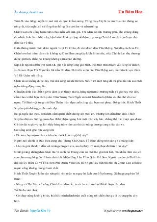 Âu dƣơng chính Lan Ưu Đàm Hoa
Tạo Ebook: Nguyễn Kim Vỹ Nguồn truyện: vnthuquan.net
Trời đã vào đông, tuyết rơi mù mịt và lạnh thấu xƣơng. Cũng may đây là xe của vua nên thùng xe
rộng rãi, tiện nghi, có cả lồng than hồng để sƣởi ấm và nấu nƣớng.
Chính Lan chỉ uống toàn nƣớc cháu nấu với sâm già. Thi Mạn cố cứu trƣợng phu, cho chàng dùng
rất nhiều linh đan. Nhờ vậy, bệnh tình không nặng nề thêm, hy vọng Chính Lan cầm cự đƣợc cho
đến lúc về nhà.
Giữa tháng mƣời một, đoàn ngƣời vƣợt Từ Châu, đi vào đoạn đèo Vân Mộng. Nơi đây cách xa Từ
Châu hơn hai trăm dặm nên không sợ Đào Hoa cung tập kích. Hơn nữa, việc Chính Lan thọ thƣơng
đƣợc giữ kín, chắc họ Thang không dám chặn đƣờng.
Sắp đến ngọ mà bầu trời xám xịt, gió bấc lồng lộng gào thét, thổi trận mƣa tuyết vào lƣng lữ khách
xuôi nam. Bọn Thi Mạn lầm lũi tiến lên đèo. Mé tả là sƣờn núi Vân Mộng sơn, mé hữu là vực thẳm
Vô Để Uyên nổi tiếng.
Chƣa có ai xuống đƣợc đáy vực mà sống sót để trở lên. Nếu ném một tảng đá thì phải rất lâu sau mới
nghe tiếng động vang lên.
Gần đến đình đèo, bất ngờ từ đám loạn thạch mé tả, hàng ngàn mũi trƣờng tiễn xé gió bay vút đến,
cắm vào cơ thể bọn cấm quân. Hán Trung Tam Ngốc múa tít bảo đao hộ thân và che chở cho xe
ngựa. Tố Bình vội tung trái Đảo Thiên thần đạn cuối cùng vào bọn mai phục. Đồng thời, Hách Thiết
Xuyên quất đôi ngựa phi nƣớc đại.
Ba gã ngốc lao theo, còn đám cấm quân chết không sót một tên. Nhƣng lên đến đỉnh đèo, Thiết
Xuyên nhận ra đƣờng quan đạo đã bị chặn ngang bởi một thân cây lớn, chẳng thể nào vƣợt qua đƣợc.
Gã thở dài tuyệt vọng, khi thấy hàng trăm tên cao thủ áo trắng dƣơng cung chĩa vào xe.
Có tiếng cƣời ghê rợn vang lên:
- Để xem bọn ngƣơi làm cách nào thoát khỏi tuyệt lộ này?
Ngƣời nói chính là Đào Hoa cung chủ Thang Chí Quân. Tố Bình đứng trên càng xe mắng liền:
- Lão có giỏi thì đơn đấu với tƣớng công của ta, sao lại bày trò mai phục đê tiện nhƣ vậy?
Nhƣng nàng không dọa đƣợc lão vì cạnh họ Thang còn có một lão già mũi két, mắt diều, trên vai, có
con chim ƣng lông đỏ. Lão ta chính là Miêu Ƣng Lão Tổ ở Quân Đô Sơn. Ngoài ra còn có Phi Hoàn
đại lão Lý Hiểu Lộ và Thái Sơn Phủ Quân Vũ Diên. Bốn ngƣời ấy liên thủ thì dù Chính Lan có khoẻ
mạnh cũng không mong thoát chết.
Hách Thiết Xuyên kiến văn rộng rãi nên nhận ra ngay lai lịch của đối phƣơng. Gã hạ giọng bảo Tố
Bình:
- Nàng và Thi Mạn cố cõng Chính Lan đào tẩu, ta và ba anh em họ Hồ sẽ đoạn hậu cho.
Tố Bình cƣời nhạt:
- Có chạy cũng không thoát, thà liều mình đánh trận cuối cùng rồi chết chung với trƣợng phu còn
hơn.
 