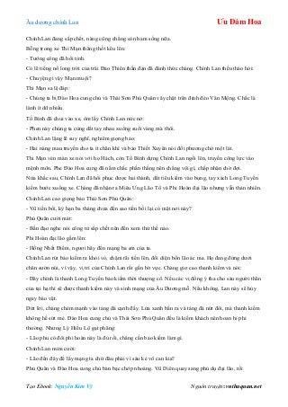 Âu dƣơng chính Lan Ưu Đàm Hoa
Tạo Ebook: Nguyễn Kim Vỹ Nguồn truyện: vnthuquan.net
Chính Lan đang sắp chết, nàng cũng chẳng còn ham sống nữa.
Bỗng trong xe Thi Mạn thẳng thốt kêu lên:
- Tƣớng công đã hồi tỉnh.
Có lẽ tiếng nổ long trời của trái Đảo Thiên thần đạn đã đánh thức chàng. Chính Lan thều thào hỏi:
- Chuyện gì vậy Mạn muội?
Thi Mạn sa lệ đáp:
- Chúng ta bị Đào Hoa cung chủ và Thái Sơn Phủ Quân vây chặt trên đỉnh đèo Vân Mộng. Chắc là
lành ít dữ nhiều.
Tố Bình đã chui vào xe, ôm lấy Chính Lan nức nở:
- Phen này chúng ta cùng dắt tay nhau xuống suối vàng mà thôi.
Chính Lan lặng lẽ suy nghĩ, nghiêm giọng bảo:
- Hai nàng mau truyền cho ta ít chân khí và bảo Thiết Xuyên nói đối phƣơng chờ một lát.
Thi Mạn vén màn xe nói với họ Hách, còn Tố Bình dựng Chính Lan ngồi lên, truyền công lực vào
mệnh môn. Phe Đào Hoa cung đã nắm chắc phần thắng nên chẳng vội gì, chấp nhận chờ đợi.
Nửa khắc sau, Chính Lan đã hồi phục đƣợc hai thành, dắt tiểu kiếm vào bụng, tay xách Long Tuyền
kiếm bƣớc xuống xe. Chàng đã nhận ra Miêu Ƣng Lão Tổ và Phi Hoàn đại lão nhƣng vẫn thản nhiên.
Chính Lan cao giọng bảo Thái Sơn Phủ Quân:
- Vũ tiền bối, kỳ hạn ba tháng chƣa đến sao tiền bối lại có mặt nơi này?
Phủ Quân cƣời mát:
- Bần đạo nghe nói công tử sắp chết nên đến xem thử thế nào.
Phi Hoàn đại lão gầm lên:
- Hồng Nhất Điểm, ngƣơi hãy đến mạng ba em của ta.
Chính Lan rút bảo kiếm ra khỏi vỏ, chậm rãi tiến lên, đối diện bốn lão ác ma. Họ đang đứng dƣới
chân sƣờn núi, vì vậy, vị trí của Chính Lan rất gần bờ vực. Chàng giơ cao thanh kiếm và nói:
- Đây chính là thanh Long Tuyền bảo kiếm thời thƣợng cổ. Nếu các vị đồng ý tha cho sáu ngƣời thân
của tại hạ thì sẽ đƣợc thanh kiếm này và sinh mạng của Âu Dƣơng mỗ. Nếu không, Lan này sẽ hủy
ngay bảo vật.
Dứt lời, chàng chém mạnh vào tảng đá cạnh đấy. Lửa xanh bắn ra và tảng đá nứt đôi, mà thanh kiếm
không hề sứt mẻ. Đào Hoa cung chủ và Thái Sơn Phủ Quân đều là kiếm khách nên hoan hỉ phi
thƣờng. Nhƣng Lý Hiểu Lộ gạt phăng:
- Lão phu có đôi phi hoàn này là đủ rồi, chẳng cần bảo kiếm làm gì.
Chính Lan mỉm cƣời:
- Lão đến đây để lấy mạng ta chứ đâu phải vì sáu kẻ vô can kia?
Phủ Quân và Đào Hoa cung chủ bàn bạc chớp nhoáng. Vũ Diên quay sang phủ dụ đại lão, rồi
 