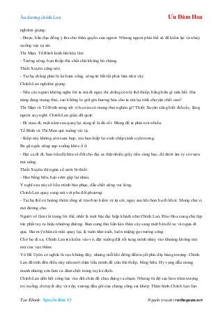 Âu dƣơng chính Lan Ưu Đàm Hoa
Tạo Ebook: Nguyễn Kim Vỹ Nguồn truyện: vnthuquan.net
nghiêm giọng:
- Đƣợc, bần đạo đồng ý tha cho thân quyến của ngƣơi. Nhƣng ngƣơi phải thề sẽ để kiếm lại và nhảy
xuống vực tự sát.
Thi Mạn, Tố Bình kinh hãi kêu lên:
- Tƣớng công, bọn thiếp thà chết chứ không bỏ chàng.
Thiết Xuyên cũng nói:
- Tại hạ chẳng phải là kẻ ham sống, công tử bất tất phải làm nhƣ vậy.
Chính Lan nghiêm giọng:
- Nếu các ngƣơi không nghe lời ta mà đi ngay thì chẳng còn là thê thiếp, bằng hữu gì nữa hết. Hai
nàng đang mang thai, sao không lo giữ gìn hƣơng hỏa cho ta mà lại tính chuyện chết oan?
Thi Mạn và Tố Bình sửng sốt vì họ nào có mang thai nghén gì? Thiết Xuyên cũng biết điều ấy, lặng
ngƣời suy nghĩ. Chính Lan giận dữ quát:
- Đi mau đi, một năm sau quay lại cúng tế là đủ rồi. Đừng để ta phải nói nhiều.
Tố Bình và Thi Mạn quì xuống vái tạ:
- Kiếp này không còn sum họp, xin hẹn kiếp lai sinh chắp cánh uyên ƣơng.
Ba gã ngốc cũng sụp xuống khóc ồ ồ:
- Đại ca đi đi, bọn tiểu đệ hứa sẽ đốt cho đại ca thật nhiều giấy tiền vàng bạc, để dƣới âm ty có rƣợu
mà uống.
Thiết Xuyên thì ngửa cổ cƣời bi thiết:
- Hảo bằng hữu, hẹn sớm gặp lại nhau.
Y nghĩ sau này sẽ liều mình báo phục, dẫu chết cũng vui lòng.
Chính Lan quay sang nói với phe đối phƣơng:
- Tại hạ thề có hoàng thiên rằng sẽ trao bảo kiếm và tự sát, ngay sau khi bọn họ đi khỏi. Mong chƣ vị
mở đƣờng cho.
Ngƣời võ lâm rất trọng lời thề, nhất là một bậc đại hiệp khách nhƣ Chính Lan. Đào Hoa cung chủ lập
tức phất tay ra hiệu nhƣờng đƣờng. Bọn cung thủ liền kéo thân cây sang một bên để xe và ngựa đi
qua. Hai mỹ nhân cứ mãi quay lại, lệ tuôn nhƣ suối, luôn miệng gọi tƣớng công.
Chờ họ đi xa, Chính Lan tra kiếm vào vỏ, đặt xuống đất rồi tung mình nhảy vào khoảng không mù
mịt của vực thẳm.
Vô Để Uyên có nghĩa là vực không đáy, nhƣng mỗi khi đông đến tuyết phủ dày hàng trƣợng. Chính
Lan đã tính đến điều này nên mới dám liều mình để cứu thê thiếp, bằng hữu. Hy vọng dẫu mong
manh nhƣng còn hơn cả đám chết trong tay kẻ địch.
Chính Lan dồn hết công lực vào đôi chân để chịu đựng va chạm. Nhƣng từ độ cao hơn trăm trƣợng
rơi xuống, dù tuyết dày và xốp, xƣơng đầu gối của chàng cũng sai khớp. Thân hình Chính Lan lún
 