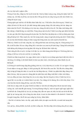 Âu dƣơng chính Lan Ưu Đàm Hoa
Tạo Ebook: Nguyễn Kim Vỹ Nguồn truyện: vnthuquan.net
sâu vào lớp tuyết, ngập cả đầu.
Chàng cố nén đau, dùng tay bới tuyết trƣờn lên. Sửa lại khớp xƣơng xong, chàng thở phào lƣớt lên
miệng vực, chỉ thấy tuyết bay mù mịt mà thôi. Đã quyết tìm cái sống trong cái chết nên Chính Lan
chẳng hề tuyệt vọng.
Chàng nghỉ ngơi một lúc rồi bắt đầu thám hiểm đáy vực. Tiểu kiếm cầm sẵn trong tay, Chính Lan
chậm rãi bƣớc đi. Dù còn rất yếu đuối nhƣng nhãn quang chàng vẫn tinh tƣờng, nhờ tác dụng của
thiên niên Hà Thủ Ô. Nếu không có kỳ trân này, chàng đã chết từ lâu rồi. Thi Mạn tinh thông chất
độc nhƣng y thuật không cao minh lắm. Nàng nóng ruột nên cho Chính Lan uống quá nhiều linh đan
và sâm quí, đâu biết rằng trƣợng phu luyện Qui Tức BảoTâm đại pháp nên cơ thể tự nhiên giảm hoạt
động để phục hồi. Thấy mạch yếu, hơi thở mong manh, nàng cứ ngỡ phu tƣớng sắp chết. Chính tiếng
nổ của hỏa khí đã khiến chàng rời khỏi trạng thái đông miên của môn tuyệt kỹ hãn thế kia.
Nhắc lại, Chính Lan đi nửa vòng đáy vực, bỗng phát hiện một cửa hang rộng rãi. Chàng mừng rỡ vì
đã có chỗ ẩn thân. Dù sao cũng chẳng thể ở mãi dƣới cơn mƣa tuyết lạnh lùng. Chàng biết mình phải
tịnh dƣỡng mấy tháng mới mong phục hồi công lực để thoát khỏi chốn này.
Nƣớc uống thì đã có tuyết, vật thực là lũ độc xà, cóc nhái nhung nhúc khắp nơi. Nếu hang khô ráo,
chàng có thể tạo ra lửa mà sƣởi ấm và nƣớng thịt.
Chính Lan thận trọng bƣớc vào, ngạc nhiên trƣớc vẻ đẹp kỳ ảo của hàng ngàn thạch nhũ trên trần và
sàn hang. Có những vú đá hình thành từ trăm vạn năm trƣớc, trên dƣới giao nhau thành cây cột
khổng lồ.
Cuối hang là một khoảng rộng bằng phẳng, khô ráo, và kỳ diệu thay có cả dấu vết con ngƣời. Chàng
lờ mờ nhận ra trong góc động có chiếc giƣờng đá, liền bƣớc đến xem thử. Vật đầu tiên chàng nhận
thấy là hộp gỗ đựng bùi nhùi và cục đá lửa lớn bằng nắm tay. Chính Lan phấn khởi đập chúng vào
nhau liên tục, tiếp tục quan sát, chàng phát lại phát hiện một đống cành khô ở chân vách động.
Lát sau, đống củi mục cháy bùng lên, tỏa ra sức nóng, làm ấm lòng kẻ cô đơn. Chính Lan trở ra
ngoài bắt vài con độc xà và nhặt thêm ít củi nữa. Tuy chúng ƣớt át nhƣng vẫn có thể cháy đƣợc. Còn
việc làm thịt rắn thì chàng đã học của Liễu Thi Mạn.
Ánh lửa soi sáng cảnh vật, giúp Chính Lan nhận ra vách đá cuối động đƣợc khoét sâu một mảng
vuông vức, cách mặt đất gần trƣợng. Và trong khoảng trống ấy, một xác ngƣời ngồi ngay ngắn theo
tƣ thế kiết đà. Chàng hiếu kỳ rút cây củi đang cháy đến nơi quan sát, thấy da thịt của tử thi đã khô
quắt lại sát xƣơng mặt, chỉ có hàng râu năm chòm và mái tóc đen nhánh là vẫn chỉnh tề. Chính Lan
là ngƣời trung hậu, thủ lễ nên sụp xuống lạy ba lạy, thầm khấn:
- Vãn bối vô tình lạc bƣớc vào đây, quấy nhiễu chốn yên nghỉ của tiền bối, xin anh linh lƣợng thứ
cho.
Lúc quì lạy, chàng đã đặt cây đuốc củi khô xuống sàn. Ánh lửa chập chờn nhƣng cũng đủ soi sáng
 