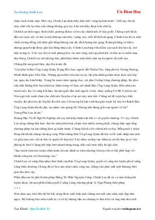 Âu dƣơng chính Lan Ưu Đàm Hoa
Tạo Ebook: Nguyễn Kim Vỹ Nguồn truyện: vnthuquan.net
chân vách trƣớc mặt. Nhờ vậy, Chính Lan nhìn thấy bốn chữ “sàng hạ hữu kinh.” Chỗ này rất tối
tăm, chữ viết lại nhỏ, nếu chàng không qùy lạy, khó mà thấy đƣợc bốn chữ ấy.
Chính Lan hiểu ngay dƣới chiếc giƣờng đá kia có lƣu lại chân kinh, bí kíp gì đó. Chàng xách đuốc
đến nơi xem xét, và tìm ra một khung cửa nhỏ, vuông vức, mỗi bề độ hơn gang. Chính Lan lôi ra một
chiếc rƣơng đồng, tiết diện gần bằng khung cửa đá, dài khoảng hai gang. Rƣơng không có khóa
nhƣng quanh nắp đƣợc gắn kín bằng nhựa cây. Chính Lan dùng tiểu kiếm cạo sạch lớp keo ấy, mở
nắp rƣơng ra. Vòn vẹn chỉ có một phong thƣ, vài nén vàng, một quyển kinh và tấm áo tơ mềm mại,
đen bóng. Chính Lan mở phong thƣ, phát hiện thêm một chiếc mặt nạ da ngƣời rất tinh xảo.
Chàng đặt sang một bên, đọc thƣ trƣớc đã.
“Lão phu là Báo Ứng Lang Quân Trọng Phú Lan, ngƣời đất Thiểm Tây, từng phò tá Vƣơng Dƣơng
Minh đánh giặc Trần Hào. Nhƣng quen thói tiêu dao tự tại, lão phu không nhận chức tƣớc mà tiếp
tục ngao du, hành hiệp. Trong ba mƣơi năm ngang dọc, với pho Cuồng Lãng chƣởng pháp, lão phu
tiêu diệt không biết bao nhiêu ác nhân trong võ lâm, nổi danh Báo Ứng Lang Quân. Đến năm sáu
mƣơi tuổi, lão vô cùng hối hận, lão phu giết lầm một ngƣời vô tội, nhảy xuống Vô Để Uyên tự sát.
Nào ngờ trời xanh chƣa cho chết nên lão phu ở lại nơi này sám hối. Chẳng nỡ để tuyệt học thất
truyền, lão phu lƣu lại bí phổ cho đời sau. Chỉ mong kẻ hậu sinh thụ giáo tuyệt kỹ này trở thành Báo
Ứng Lang Quân đệ nhị đại, tạo phúc cho giang hồ. Nhƣng nhớ đừng giết oan ngƣời vô tội?
Trọng Phú Lan di chí.”
Hoàng Hạc Tú Sĩ Ngũ Di Nghiệp chỉ say mê kiếp thuật nên thờ ơ với quyền chƣởng. Vì vậy, Chính
Lan cũng chẳng khá hơn. Sau ba năm phiêu bạt, chạm trán nhiều cƣờng địch, chàng thức ngộ rằng
chƣởng pháp lợi hại chẳng kém gì kiếm thuật. Chàng hiếu kỳ dở chân kinh ra đọc. Bỗng một ý niệm
bừng lên khiến chàng choáng váng. Phải chăng Báo Ứng Lang Quân đã tìm ra lối xuất nhập nên mới
có giấy mực mà viết di thƣ và quyển bí kíp này? Lão nhảy xuống vực thẳm tự sát thì làm gì có văn
phòng tứ bảo? Chàng hồi hộp lƣớt nhanh từng trang, đến cuối mới thấy lời ghi chú:
“Sau mƣời năm rèn luyện chân kinh, đủ sức đánh ra trăm chƣởng liên tục thì có thể phối hợp với
khinh công mà trở lên miệng vực.”
Chính Lan vô cùng thán phục bản lãnh của Báo Ứng Lang Quân, quyết cố công rèn luyện pho Cuồng
Lãng thần chƣởng. Chàng đã có hơn sáu mƣơi năm công lực, chẳng cần phải mất một khoảng thời
gian lâu nhƣ vậy.
Phần đầu của bí phổ là tâm pháp Đồng Tử Nhất Nguyên Công. Chính Lan đã có vợ nên chẳng thể
luyện đƣợc, lật qua phần khẩu quyết Cuồng Lãng chƣởng pháp và Ngự Phong thân pháp.
* * *
Hơn năm sau, trên bến đò bờ bắc sông Hoài xuất hiện một chàng trai tuổi tam tuần, mặt đẹp nhƣ
ngọc. Bộ trƣờng bào màu xanh có vẻ cũ kỹ nhƣng tấm áo choàng tơ đen trên vai óng ánh nhƣ mới
 